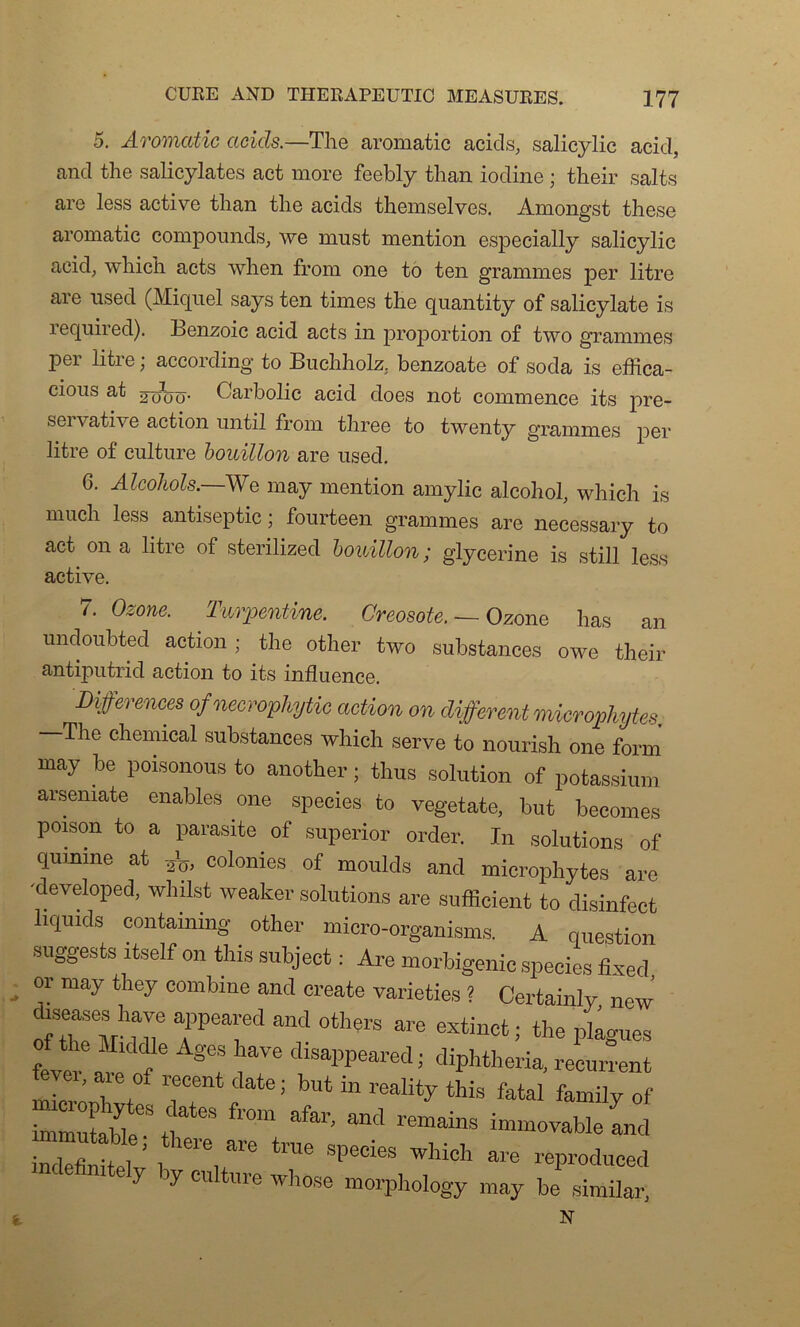 5. A-VOYYiOjtïc acids.—The aromatic acids, salicylic acid, and the salicylates act more feebly than iodine ; their salts are less active than the acids themselves. Amongst these aromatic compounds, we must mention especially salicylic acid; which acts wlien from one to ten grammes per litre are used (Miquel says ten times the quantity of salicylate is required). Benzoic acid acts in proportion of two grammes per litre ; according to Buchholz, benzoate of soda is effica- cious at Carbolic acid does not commence its pre- servative action until from three to twenty grammes per litre of culture bouillon are used. 6. Alcohols.—We may mention amylic alcohol, which is much less antiseptie ; fourteen grammes are necessary to act on a litre of sterilized bouillon ; glycérine is still less active. 7. Ozone. Turpentine. Créosote. — Ozone has an undoubted action ; the other two substances owe their antiputrid action to its influence. Différences ofnecrophytic action on different microphytes. The Chemical substances which serve to nourish one form may be poisonous to another ; thus solution of potassium arsemate enables one species to vegetate, but beeomes poison to a parasite of superior order. In solutions of quinine at colonies of moulds and microphytes are •developed, whüst weaker solutions are sufficient to disinfect liqxuds containing other micro-organisms. A question suggests itself on this subject : Are morbigenic species fixed or may they combine and create varieties ? Certainly new j,t rrand °thers are extinct^the p^s fever at f §T disal’Pearedi dipHheria, récurrent fevei, are of recent date; but in reality this fatal family of immutaH ht*68 ^ ^ ^ remains immovableand nmutable; there are true species which are reproduced nC 6 1 G 7 by ClÜtllre whose morphology may be similar, t N
