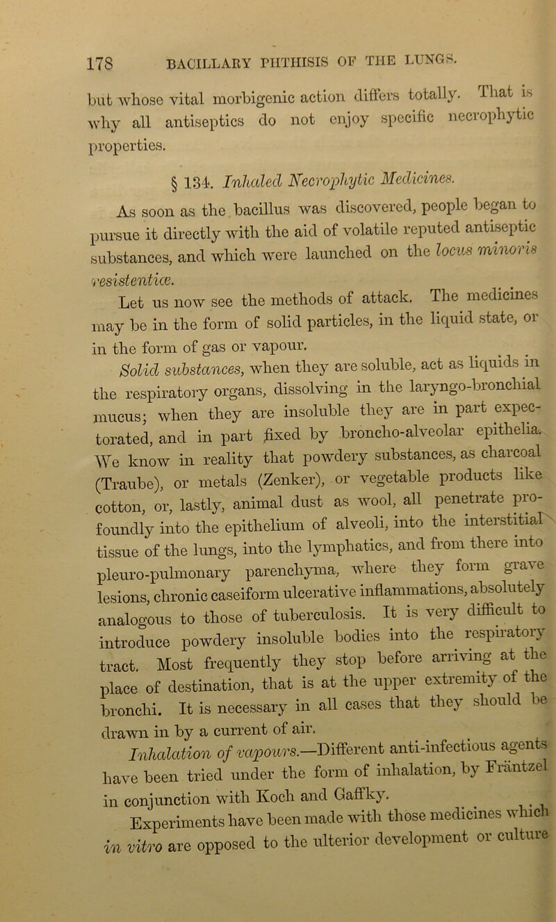 but whose vital morbigenic action différa total!y. Tliat is why ail antisep tics cio not enjoy spécifie necrophytic propertiea. § 134. Inhalecl Necrophytic Medicincs. As soon as the bacillus was discovered, people began to pursue it directly with tlie aicl of volatile réputée! antiseptie substances, and whicli were launclied on the locus minons resistentice. Let us now see the methocls of attaclc. The medicines may be in the form of solicl particles, in the licpiid state, or in the form of gas or vapour. Solicl substances, when they are soluble, act as liquids in the respiratory organs, dissolving in the laryngo-bronchial mucus; when they are insoluble they are in part expec- torated, and in part fixée! by broncho-alveolar epithelia. We know in reality that powdery substances, as charcoal (Traube), or metals (Zenker), or vegetable products like cotton, or, lastly, animal clust as wool, ail penetrate pro- founelly into the epithelium of alveoli, mto the mterstitial tissue of the lungs, into the lymphatics, and from tliere mto pleuro-pulmonary parenchyma, where they foim gra^e lésions, chronic caseiform ulcerative inflammations, absolutely analogous to those of tuberculosis. It is very difficult to introduce powdery insoluble bodies into tlm respiratory tract. Most frecpiently they stop before arnvmg at the place of destination, that is at the upper extremity of the bronchi. It is necessary in ail cases that they sliould 3e drawn in by a current of air. Inhalation of vapeurs.-Different anti-infectious agents hâve been tried under the form of inhalation, by Frantzel in conjunction with Ivoch and Gaffkj. Expérimente hâve been made with those medicines w hich in vitro are opposed to the nlterior development or culture