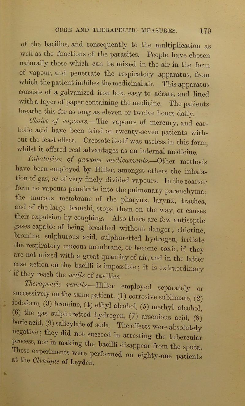 of the baeillus, and consequently to the multiplication as well as tlie functions of the parasites. People hâve chosen naturally those which can be mixed in the air in the form of vapour, and penetrate the respiratory apparatus, from which the patient imbibes the médicinal air. This apparatus consists of a galvanized iron box, easy to aerate, and lined v ith a layei of paper containing the medicine. The patients breathe this for as long as eleven or twelve hours daily. Choice of vapours.—The vapours of mercury, and car- bolic acid hâve been tried on twenty-seven patients witli- out the least effect. Créosote itself was useless in this form, v hilst it offered real advantages as an internai medicine. Inhalation of gaseous médicaments.—Other methods hâve been employed by Hiller, amongst others the inhala- tion of gas, or of very finely divided vapours. In the coarser foim no vapours penetrate into the pulmonary parenchyma; the mucous membrane of the pharynx, larynx, trachéal and of the large bronchi, stops them on the way, or causes their expulsion by coughing. Also there are few antiseptie gases capable of being breathed without danger; chlorine, bromine, sulphurous acid, sulphuretted liydrogen, irritate the respiratory mucous membrane, or become toxic, if they are not mixed with a great quantity of air, and in the latter , Case actlon on tlie baciUi is impossible; it is extraordinary if they reach the watts of cavities. Therapeutic results.—Hiller employed separately or successively on the same patient, (1) corrosive sublimate (2) lodofom, (3) bromine, (4) ethyl aleohol, (5) methyl alcohol (G) the gas sulphuretted hydrogen, (7) arsenious acid (8) W acid, (9) salicylate of soda. The effects were absolutely négative ; they did not succeed in arresting the tubereular process, nor rn making the bacilli disappear from the sputa. These expenments were performed on eighty-one patients at the Ctinique of Leyden,
