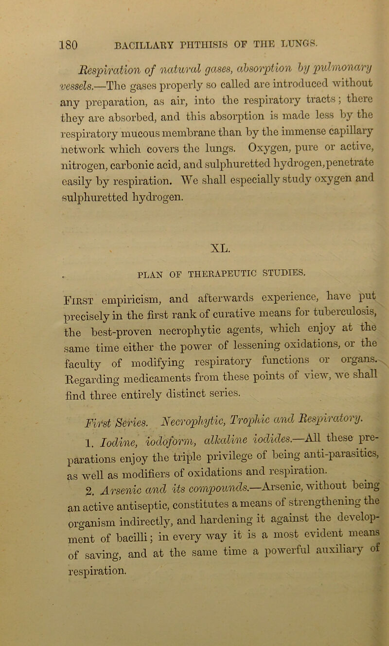 Respiration of natural gases, absorpt ion by pvhnonary vessels.—The gases properly so called are introduced without any préparation, as air, into the respiratory tracts ; there tliey are absorbed, and this absorption is made less by the respiratory mucous membrane than by the immense capillary network which covers the lungs. Oxygen, pure or active, nitrogen, carbonic acid, and sulphuretted hydrogen,penetrate easily by respiration. We shall especially study oxygen and sulphuretted hydrogen. XL. PLAN OF THERAPEUTIC STUDIES. First empiricism, and afterwards expérience, ha\' e put preciselyin the first rankof curative means for tuberculosis, the best-proven necrophytic agents, which enjoy at the same time either the power of lessening oxidations, or the faculty of modifying respiratory functions or organs. ïte°’arding médicaments from these points of view, we shall find three entirely distinct sériés. First Sériés. Necrophytic, Trophic and Respiratory. 1. Iodine, iocloform, alkaline iodicles. Ail these pre- parations enjoy the triple privilège of being anti-parasitics, as well as modifiées of oxidations and respiration. 2. Arsenic and its compounds.—Arsenic, without being an active antiseptie, constitutes a means of strengthening the organism indirectly, and hardening it against the develop- ment of baeilli ; in every way it is a most évident means of saving, and at the same time a powerful auxiliary of respiration.