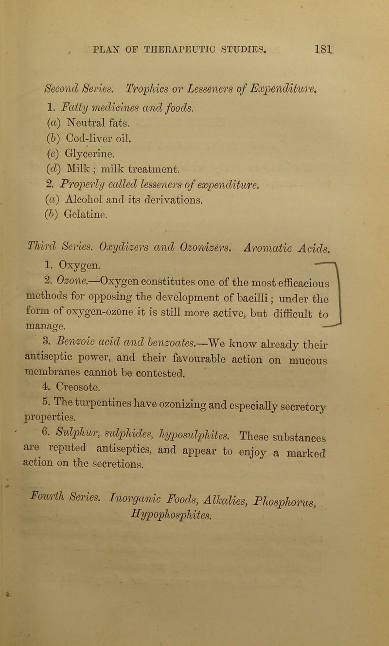 Second Sériés. Tropmcs or Lesseners of Expenditure. 1. Fatty medicines and foods. (a) Neutral fats. (b) Cod-liver oil. (g) Glycérine. (d) Milk ; milk treatment. 2. Properly calied lesseners of expenditure. (et) Alcoliol and its dérivations. (b) Gélatine. Third Sériés. Oxydizers and Ozonizérs. Aromatic Acids. 1. Oxygen. 2. Ozone.—Oxygen constitues one of the most efficacious methods for opposing the development of bacilli ; under the form of oxygen-ozone it is still more active, but difficult to manage. — 8. Benzoic acid and benzoates.—We know already their antiseptie power, and their favourable action on mucous membranes cannot be contested. 4. Créosote. 5. The turpentines hâve ozonizing and especially secretory properties. 6. Sidphur, sulpUdes, hypomlphites. These substances are reputed antiseptics, and appear to enjoy a marked action on the sécrétions. Fourth Sériés. Inorganic Foods, Alkalies, Phosphorus, HypopJiosphites.