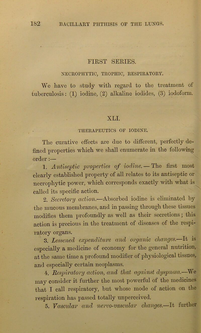 FIRST SERIES. NECROPIIYTIC, TROPHIC, RESPIRATORY. We hâve to study with regard to the treatment of tuberculosis : (1) iodine, (2) alkaline iodides, (3) iodoform. XLI. THERAPEUTICS OF IODINE. Tlie curative effects are due to different, perfectly de- fined properties which we shall enumerate in the following order :— 1. Antiseptie properties of iodine. — The fîrst most clearly established property of ail relates to its antiseptie or necrophytic power, which corresponds exactly with what is called its spécifie action. 2. Secretory action.—Àbsorbed iodine is eliminated by the mucous membranes, and in passing through these tissues modifies them profoundly as well as their sécrétions ; this action is precious in the treatment of diseases of the respi- ratory organs. 3. Lessened expenditure and organic changes.—It is especially a medieine of economy for the general nutrition, at the same time a profound modifier of physiological tissues, and especially certain neoplasms. 4. Respiratory action, and that against dyspnœa.—We may consider it further the most powerful of the medicines that I call respiratory, but wliose mode of action on the respiration has passed totally unperceived. 5. Vascular and nervo-vascidar changes.—It further