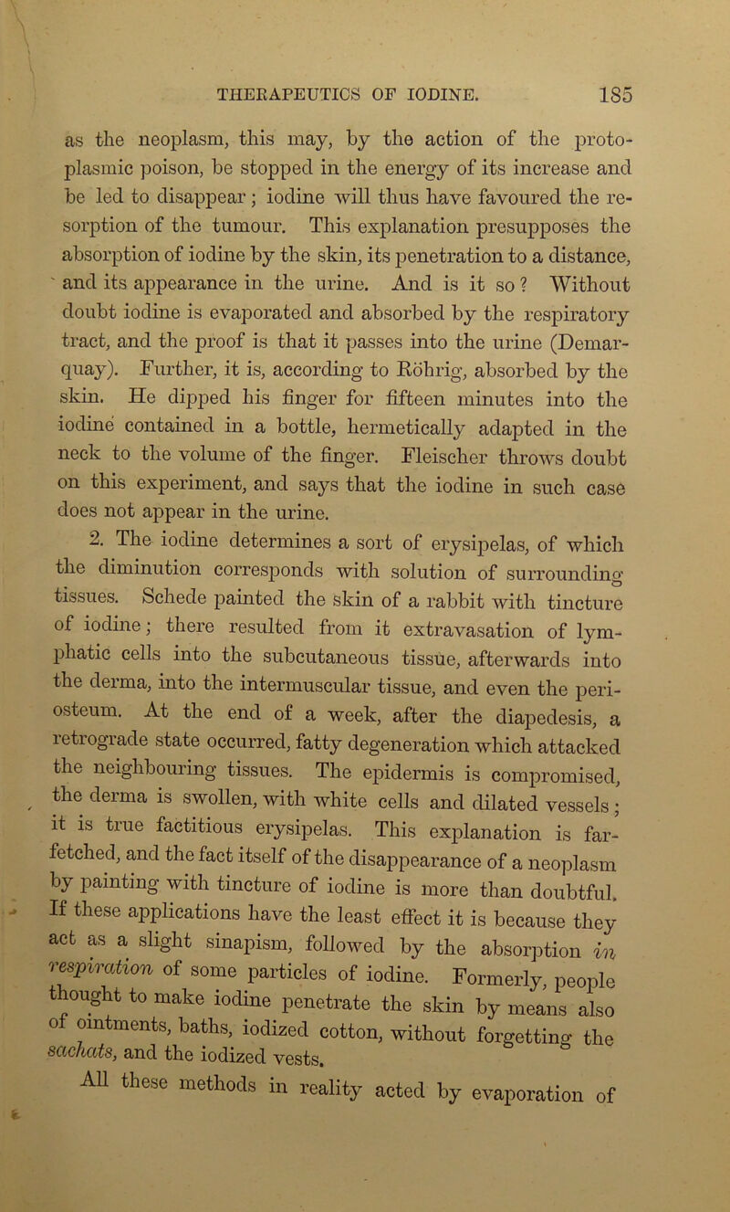 as the neoplasm, this may, b y tlie action of tlie proto- plasmic poison, be stoppecl in the energy of its increase and be led to disappear ; iodine will thus hâve favoured the ré- sorption of the tumour. This explanation présupposés the absorption of iodine by the skin, its pénétration to a distance, and its appearance in the urine. And is it so ? Without doubt iodine is evaporated and absorbed by the respiratory tract, and the proof is that it passes into the urine (Demar- quay). Further, it is, according to Rôhrig, absorbed by the skin. He dipped his fînger for fifteen minutes into the iodine contained in a bottle, liermetically adapted in the neck to the volume of the fînger. Fleischer throws doubt on this experiment, and says that the iodine in such case does not appear in the urine. 2. The iodine détermines a sort of erysipelas, of which the diminution corresponds with solution of surroundino' tissues. Schede painted the skin of a rabbit with tincture of iodine ; there resulted from it extravasation of lym- phatic cells into the subeutaneous tissue, afterwards into the derma, into the intermuscular tissue, and even the peri- osteum. At the end of a week, after the diapedesis, a letiograde state occurred, fatty degeneration which attacked the neighbouring tissues. The epidermis is compromised, the derma is swollen, with white cells and dilated vessels ; it is true factitious erysipelas. This explanation is far- fetched, and the fact itself of the disappearance of a neoplasm by painting with tincture of iodine is more than doubtfub If these applications hâve the least effect it is because tliey act as a slight sinapism, followed by the absorption in respiration of some partiales of iodine. Formerly, people thought to make iodine penetrate the skin by means also of omtments, baths, iodized cotton, without forgetting the sachats, and the iodized vests. Ail these methods in reality acted by évaporation of