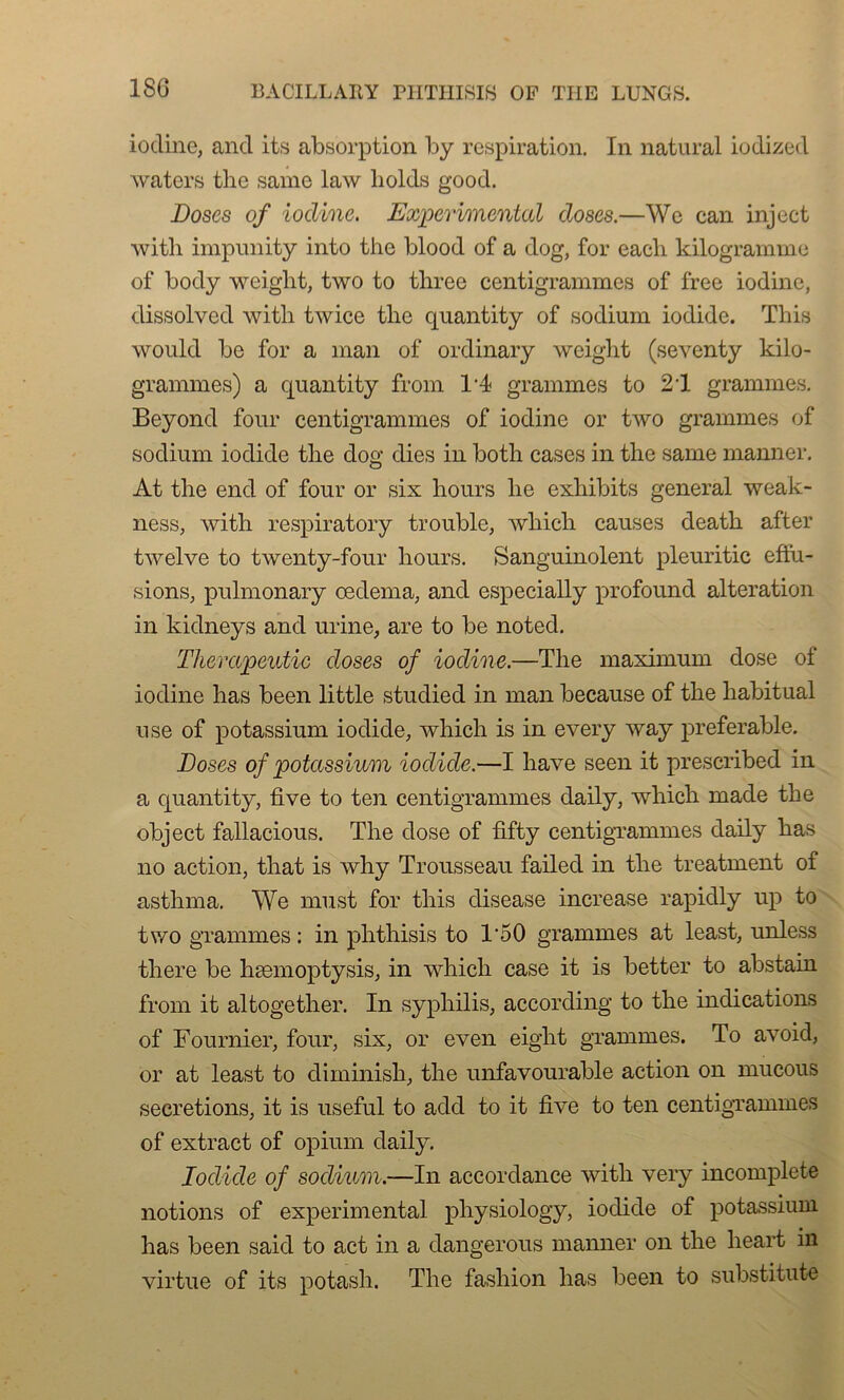 180 iocline, and its absorption by respiration. In natural iodized waters thc samo law liolds good. Doses of iocline. Experimental doses.—We can inject with impnnity into the blood of a dog, for eacb kilogramme of body weight, two to three centigrammes of free iodine, dissolved with twice the cjuantity of sodium iodide. This would be for a inan of ordinary weight (seventy kilo- grammes) a quantity from T 4 grammes to 21 grammes. Beyond four centigrammes of iodine or two grammes of sodium iodide the dog dies in both cases in the saine manner. At the end of four or six hours lie exhibits general wea’k- ness, with respiratory trouble, wliich causes death after twelve to twenty-four hours. Sanguinolent pleuritic effu- sions, pulmonary œdema, and especially profound alteration in kidneys and urine, are to be noted. Therapeutic doses of iodine.—The maximum dose of iodine has been little studied in man because of the habituai use of potassium iodide, which is in every way préférable. Doses of potassium iodide.—I hâve seen it prescribed in a cjuantity, five to ten centigrammes claily, which made the object fallacious. The dose of fifty centigrammes daily has no action, that is why Trousseau failed in the treatment of asthma. We must for this clisease increase rapidly up to two grammes : in phthisis to T50 grammes at least, unless there be hæmoptysis, in which case it is better to abstain from it altogether. In syphilis, according to the indications of Fournier, four, six, or even eight grammes. To avoid, or at least to diminish, the unfavourable action on mucous sécrétions, it is useful to adcl to it five to ten centigrammes of extract of opium daily. Iodide of sodium.—In accordance with very incomplète notions of experimental pliysiology, iodide of potassium has been saicl to act in a dangerous manner on the lieart in virtue of its potasli. The fashion has been to substitute