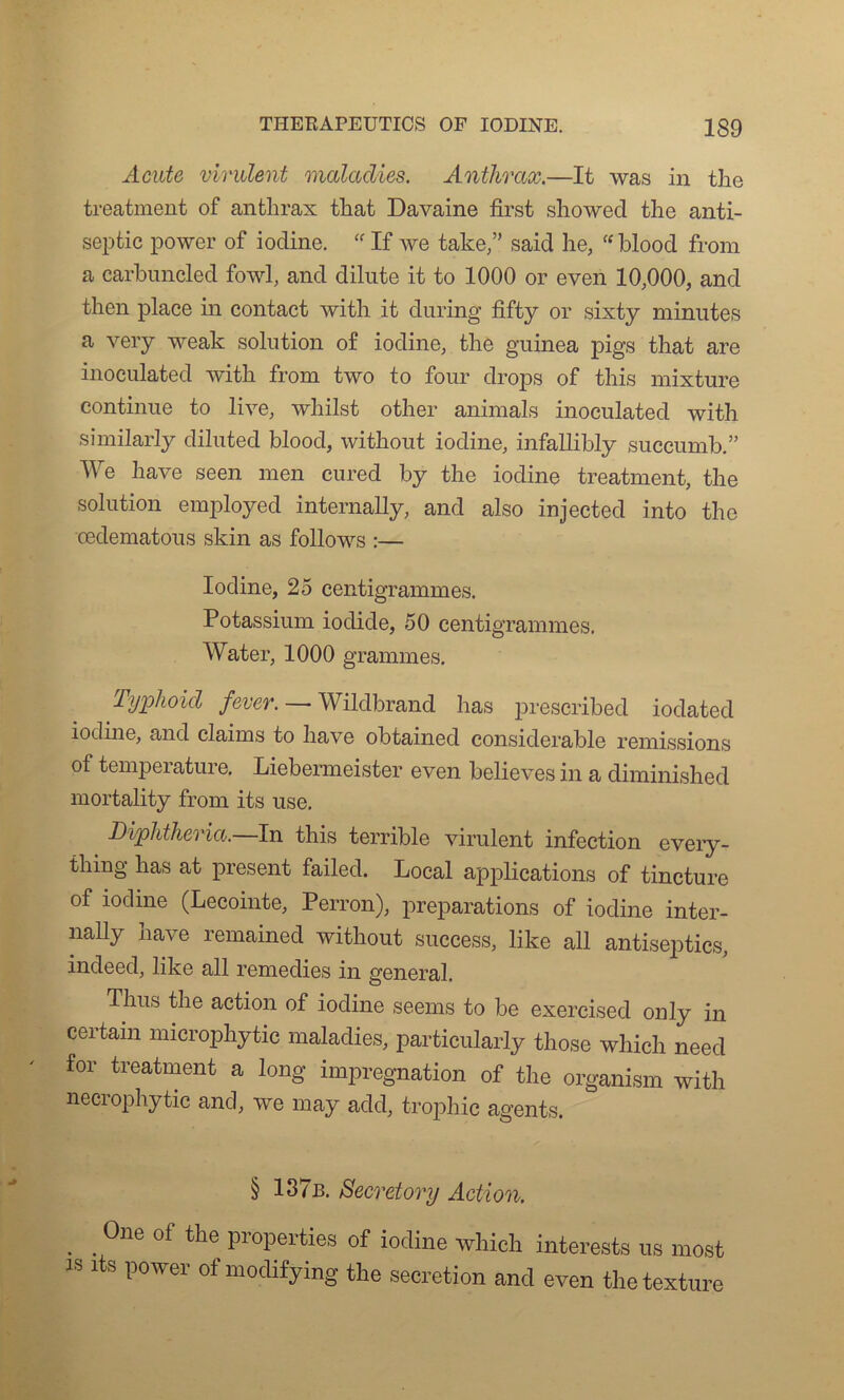 Acute virulent maladies. Anthrax.—It was in tlic treatment of anthrax that Davaine first showed the anti- septie power of iodine. “ If Ave taise,” said lie, “blood from a carbuncled fowl, and dilute it to 1000 or even 10,000, and then place in contact with it during fifty or sixty minutes a very weak solution of iodine, the guinea pigs that are inoculated with from two to four drops of this mixture continue to lh-e, whilst other animais inoculated with similarly diluted blood, without iodine, infallibly succumb.” We hâve seen men cured by the iodine treatment, the solution employed internally, and also injected into the œdematous skin as follows :— Iodine, 25 centigrammes. Potassium iodide, 50 centigrammes. Water, 1000 grammes. Typhoid fever. — Wildbrand lias prescribed iodated iodine, and daims to hâve obtained considérable remissions of température. Liebermeister even believes in a diminished mortality from its use. Diphtheria.—In this terrible Avirulent infection every- tliing has at présent failed. Local applications of tincture of iodine (Lecointe, Perron), préparations of iodine inter- nally hâve remained without success, like ail antiseptics, indeed, like ail remedies in general. Thus the action of iodine seems to be exercised only in certain microphytic maladies, particularly those wliich need for treatment a long imprégnation of the organism with necrophytic and, Ave may add, tropliic agents. § 137b. Secretory Action. . .0ne of the properties of iodine which intereste us mort “ lts power of modifÿing the sécrétion and even the texture