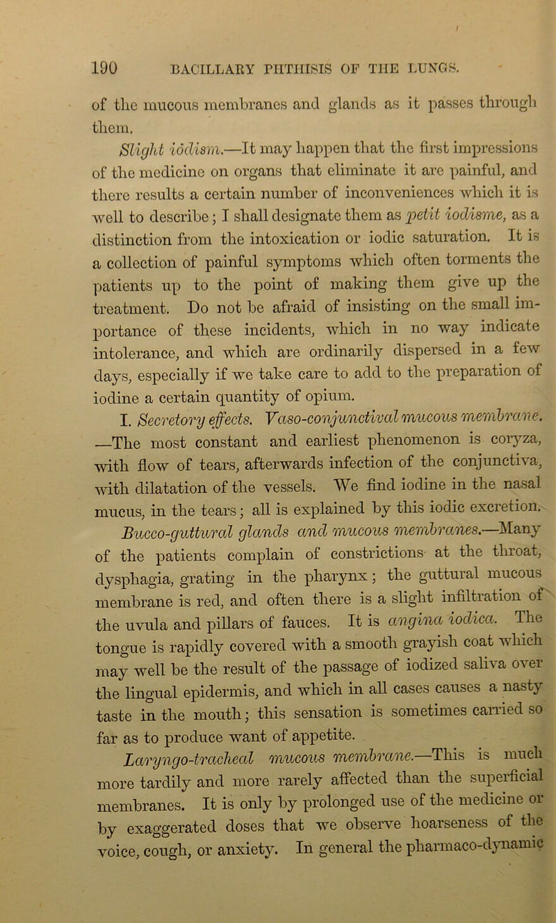 / 190 BACILLARY PHTHISIS OF THE LUNGS. of tlie rnucous membranes and glands as it passes through them. Slight iôdism.—It may happen tliat thc first impressions of tlie medicine on organs that eliminate it arc painful, and there results a certain number of inconveniences which it is well to describe ; I sball designate them as 'petit iodisme, as a distinction from the intoxication or iodic saturation. It is a collection of painful symptoms which often torments the patients up to the point of making them give up the treatment. Do not be afraid of insisting on the small im- portance of these incidents, which in no way indicate intolérance, and which are ordinarily dispersed in a few days, especially if we take care to add to the préparation of iodine a certain quantity of opium. I. Secretory effects. Vaso-conjundival rnucous membrane. —The most constant and earliest phenomenon is coryza, with flow of tears, afterwards infection of the conjunctiva, with dilatation of the vessels. We find iodine in the nasal mucus, in the tears • ail is explained by this iodic excrétion. Bucco-guttural glands and rnucous membranes.—Many of the patients complain of constructions- at the throat, dysphagia, grating in the pharynx ; the guttural rnucous membrane is red, and often there is a slight infiltration of the uvula and pillars of fauces. It is angina iodica. The tongue is rapidly covered with a smooth grayish coat which may well be the resuit of the passage of iodized saliva over the lingual epidermis, and which in ail cases causes a nastj taste in the mouth ; this sensation is sometimes carried so far as to produce want of appetite. Laryngo-trachéal rnucous membrane,—This is much more tardily and more rarely affected than the superficial membranes. It is only by prolongée! use of the medicine 01 by exaggerated doses that we observe hoarseness of the voice, cough, or anxiety. In general the pharmaco-dynamiç