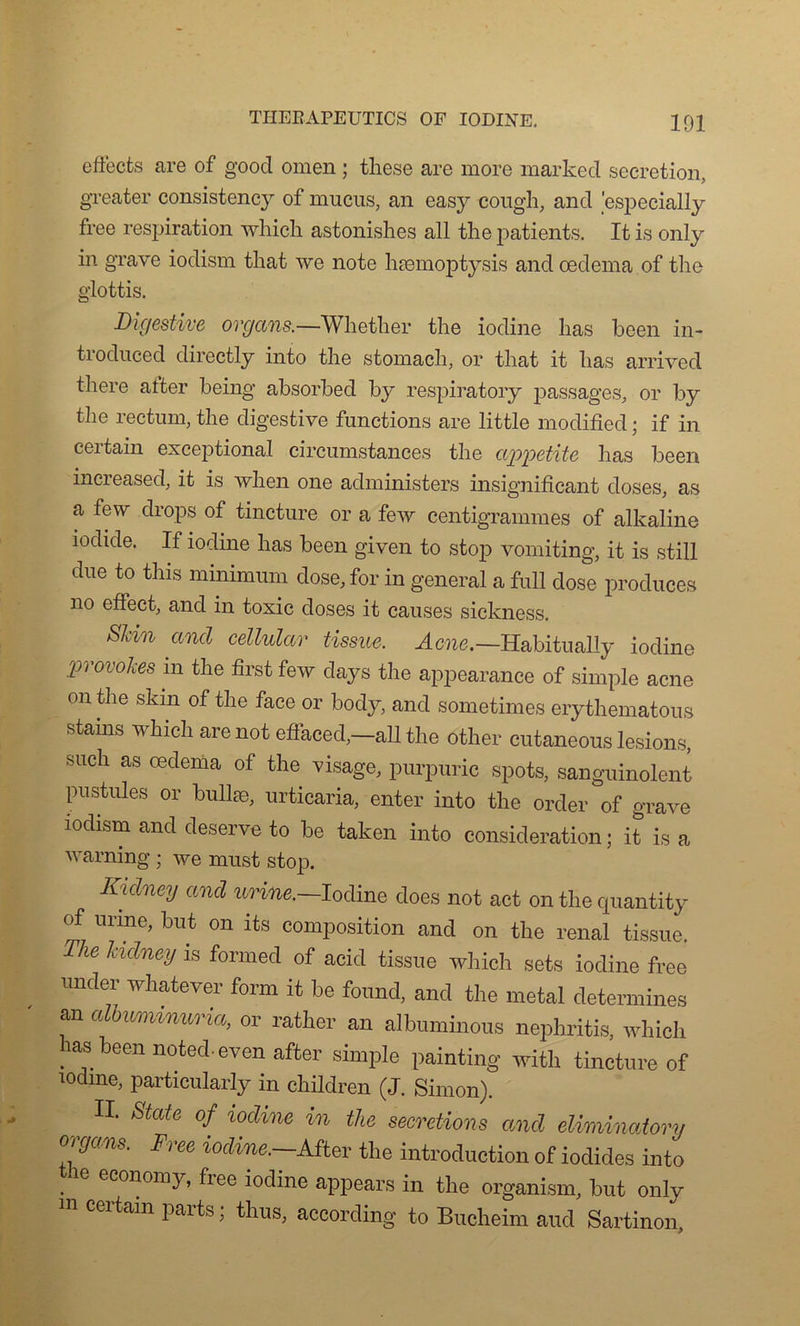 effects are of good omen ; these are more marked sécrétion, greater consistenc}7- of mucus, an easy cough, and especially free respiration which astonishes ail the patients. It is only in grave iodism that we note hæmoptysis and oedema of the glottis. Digestive orgcins.—Wliether the iodine lias been in- troduced directly into the stomach, or that it lias arrived there atter being absorbed by respiratory passages, or by the rectum, the digestive functions are little modified ; if in certain exceptional circumstances the appetite has been increased, it is when one administers insignifiant doses, as a few drops of tincture or a few centigrammes of alkaline iodide. If iodine has been given to stop vomiting, it is still due to this minimum dose, for in general a full dose produces no effect, and in toxic doses it causes sickness. Skin and cellular tissue. Acné.—Habitually iodine provokes in the first few days the appearance of simple acné on the skm of the face or body, and sometimes erythematous stams which are not effaced,—ail the other cutaneous lésions, such as oedema of the visage, purpuric spots, sanguinolent pustules or bullæ, urticaria, enter into the order of grave iodism and deserve to be taken into considération ; it is a warning ; we must stop. Kidney and urine.—Iodine does not act on the quantity of urine, but on its composition and on the rénal tissue. The Udney is formed of acid tissue which sets iodine free under whatever form it be fourni, and the métal détermines an alhuminuria, or rather an albuminous nephritis, which has been noted-evenafter simple painting witli tincture of iodine, particularly in children (J. Simon). II. State of iodine in the sécrétions and eliminatory ovgans. Free iodine.—.After the introduction of iodides into . e economy» hee iodine appears in the organism, but only m certain parts ; thus, according to Bucheim aud Sartinon,