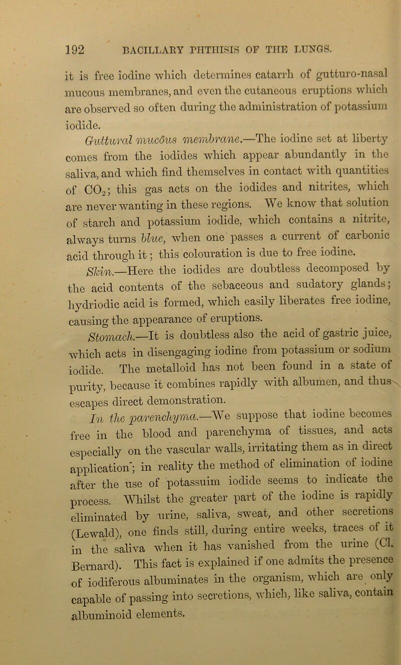 it is free iodine which déterminés catarrh of gutturo-nasal mucons membranes, and even the cutaneous éruptions which are observed so often during the administration of potassium iodide. Guttural mucôus membrane.—The iodine set at liberty cornes from the iodides which appear abundantly in the saliva, and which find themselves in contact with quantities of C02; this gas acts on the iodides and nitrites, which are never wanting in these régions. We know that solution of starch and potassium iodide, which contains a nitrite, always turns bine, when one passes a current of carbonic acid through it ; this colouration is due to free iodine. Shin.— Here the iodides are doubtless decomposed by the acid contents of the sebaceous and sudatory glands; hydriodic acid is formed, which easily libérâtes free iodine, causing the appearance of éruptions. Stomach.—It is doubtless also the acid of gastiic juice, which acts in disengaging iodine from potassium or sodium iodide. The metalloid has not been found in a state of purity, because it combines rapidly with albumen, and thus escapes direct démonstration. In the parenchyma.—We suppose that iodine becomes free in the blood and parenchyma of tissues, and acts especially on the vascular walls, irritating them as in direct application; in reality the method of élimination of iodine after the use of potassuim iodide seems to indicate the process. Whilst the greater part of the iodine is rapidly eliminated by urine, saliva, sweat, and other sécrétions (Lewald), one finds still, during entire weeks, traces of it in the saliva when it has vanished from the urine (Cl. Bernard). This fact is explained if one admits the presence of iodiferous albuminates in the organism, which are only capable of passing into sécrétions, which, like saliva, contain albuminoid éléments.