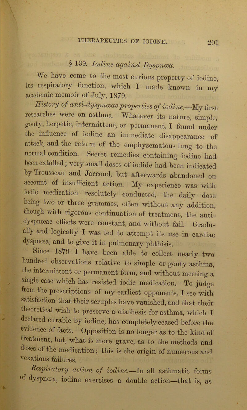 § 139. Iodine ccgcdnst Dyspnœa. e hâve corne to the most curions property of iodine, its respiratory fonction, which I made known in my academie memoir of July, 1879. Histovy of anti-dyspnœae properties of iodine.—My first researclies were on asthma. Whatever its nature, simple, gouty, herpetic, intermittent, or permanent, I found under the influence of iodine an immédiate disappearance of attack, and the return of the emphysematous lung to the normal condition. Secret remedies containing iodine had been extolled ; very small doses of iodide had been indicated by Trousseau and Jaccoud, but afterwards abandoned on account of insuffleient action. My expérience was with iodic médication resolutely conducted, the daily dose bemg two or three grammes, often without any addition, tliough with rigorous continuation of treatment, the anti- clyspnœac effects were constant, and without fail. Gradu- ally and logically I was lecl to attempt its use in cardiac dyspnœa, and to give it in pulmonary phthisis. feince 18/9 I hâve been able to collect nearly two hundred observations relative to simple or gouty asthma, the intermittent or permanent form, and without meeting a single case which lias résistée! iodic médication. To judge fiom the prescriptions of my earliest opponents, I see with satisfaction that their scruples hâve vanished, and that their theoietical wish to preserve a diatliesis for asthma, which I declaied curable by iodine, bas completely ceasecl before the évidence of facts. Opposition is no longer as to the kincl of treatment, but, what is more grave, as to the methods and doses of the médication ; this is the origin of numerous and c exatious failures. Respiratory action of iodine.—In ail asthmatic forais °f dyspnœa, iodine exercises a double action—that is, as