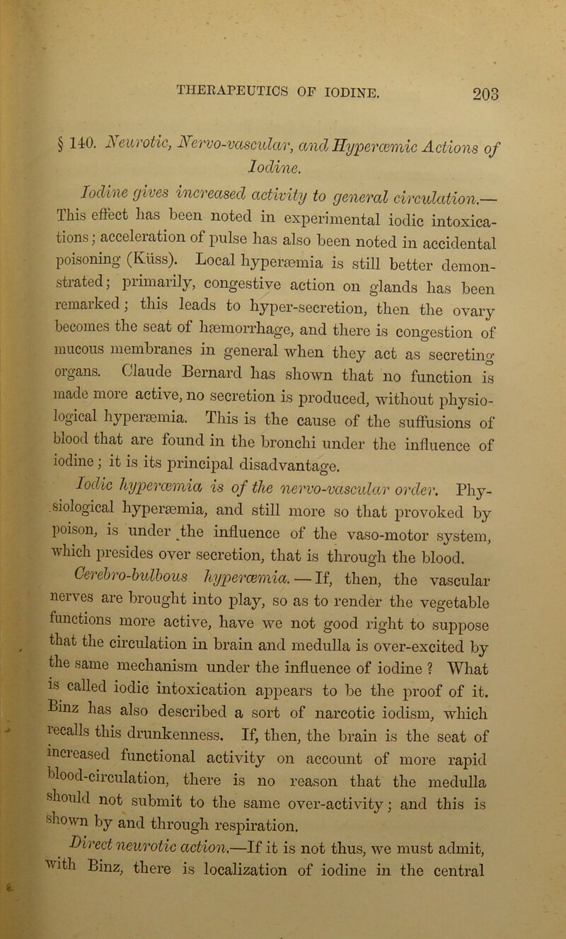 § 140. Neurotic, Nervo-vascular, and Hyperœmic Actions of Iodine. Iodine gives increased activity to general circulation.— This effect lias been notée! in experimental ioclic intoxica- tions, acceleiation of puise lias also been noted in accidentai poisoning (Küss). Local hyperæmia is still better demon- strated ; primarily, congestive action on glands lias been remarked ; tliis leads to hyper-secretion, then tlie ovary becomes the seat of hæmorrhage, and there is congestion of mucons membranes in general when they act as secretino* 01 g ans. Claude Bernai d lias shown that no function is madc moi e active, no sécrétion is produced, without physio- logical hypeiæmia. This is the cause of the suffusions of blood that are found in the bronchi under the influence of iodine ; it is its principal disadvantage. Iodic hyperæmia is of the nervo-vascular order. Phy- .siological hyperæmia, and still more so that provoked by poison, is under the influence of the vaso-motor System, winch présidés over sécrétion, that is through the blood. Cerebro-btdbous hyperœmia. — If, then, the vaseular nerves are brought into play, so as to render the vegetable functions more active, hâve we not good right to suppose that the circulation in brain and medulla is over-excited by the sanie mechanism under the influence of iodine ? What is called iodic intoxication appears to be the proof of it. Binz has also described a sort of narcotic iodism, wliich lecalls this drunkenness. If, then, the brain is the seat of increased functional activity on account of more rapid blood-circulation, there is no reason that the medulla should not submit to the same over-activity ; and this is shown by and through respiration. Direct neurotic action.—If it is not thus, we must admit, ^ith Binz, there is localization of iodine in the central