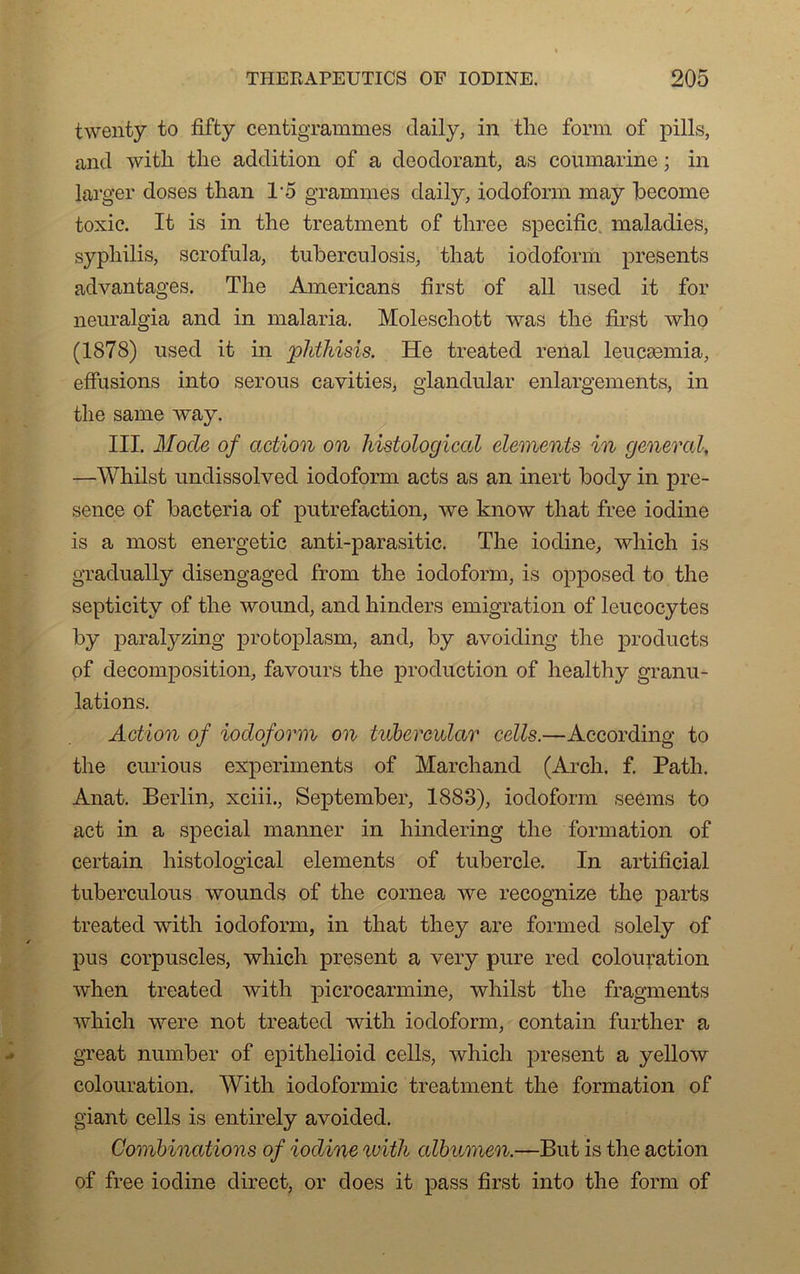 twenty to fifty centigrammes daily, in tke form of pills, and with tlie addition of a déodorant, as coumarine ; in larger doses than 15 grammes daily, iodoform may become toxic. It is in tlie treatment of three spécifie, maladies, syphilis, scrofula, tuberculosis, tliat iodoform présents advantages. The Americans first of ail used it for neuralgia and in malaria. Moleschott was the first who (1878) nsed it in phthisis. He treated rénal leucæmia, effusions into serous cavities, glandular enlargements, in the same way. III. Mode of action on histological éléments in general, —Whilst undissolved iodoform acts as an inert body in pré- sence of bacteria of putréfaction, we know that free iodine is a most energetic anti-parasitic. The iodine, which is gradually disengaged from the iodoform, is opposed to the septicity of the wound, and hinders émigration of leucocytes by paralyzing protoplasm, and, by avoiding the products of décomposition, favours the production of healthy granu- lations. Action of iodoform on tubermlar cells.—According to the curious experiments of Marchand (Arcli. f. Path. Anat. Berlin, xciii., September, 1883), iodoform seems to act in a spécial manner in hindering the formation of certain histological éléments of tubercle. In artificial tuberculous wounds of the cornea we recognize the parts treated with iodoform, in that they are formed solely of pus corpuscles, which présent a very pure red colouration when treated with picrocarmine, whilst the fragments which were not treated with iodoform, contain further a great number of epithelioid cells, which présent a yellow colouration. With iodoformic treatment the formation of giant cells is entirely avoided. Combinations of iodine luith albumen.—But is the action of free iodine direct, or does it pass first into the form of