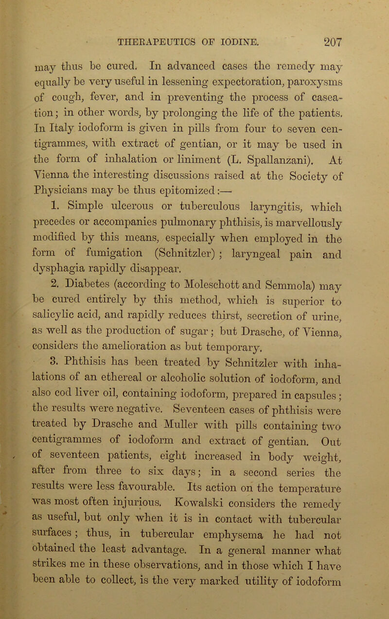 may thus be cnred. In advanced cases tlie remedy may equally be very useful in lessening expectoration, paroxysms of cough, fever, and in preventing tbe process of caséa- tion ; in other words, by prolonging tbe life of the patients. In Italy iodoform is given in pills from four to seven cen- tigrammes, with extract of gentian, or it may be used in tbe form of inhalation or liniment (L. Spallanzani). At Vienna tbe interesting discussions raised at tbe Society of Pbysicians may be thus epitomized :— 1. Simple ulcerous or tuberculous laryngitis, which précédés or accompanies pulmonary pbtliisis, is marvellously modified by this means, especially when employed in tbe form of fumigation (Schnitzler) ; laryngeal pain and dyspbagia rapidly disappear. 2. Diabètes (according to Moleschott and Semmola) may be cured entirely by tbis metbod, which is superior to salicylic acid, and rapidly reduces tbirst, sécrétion of urine, as well as tbe production of sugar ; but Drasche, of Vienna, considers tbe amelioration as but temporary. 3. Phtbisis bas been treated by Schnitzler with inha- lations of an ethereal or alcobolic solution of iodoform, and also cod liver oil, containing iodoform, prepared in capsules ; tbe results were négative. Seventeen cases of phthisis were treated by Drasche and Muller with pills containing two centigrammes of iodoform and extract of gentian. O ut of seventeen patients, eight increased in body weight, after from three to six days ; in a second sériés tbe results were less favourable. Its action on the température was most often injurious. Kowalski considers the remedy as useful, but only when it is in contact with tubercular surfaces ; thus, in tubercular emphysema be had not obtained tbe least advantage. In a general manner what strikes me in these observations, and in those which I bave been able to collect, is tbe very marked utility of iodoform