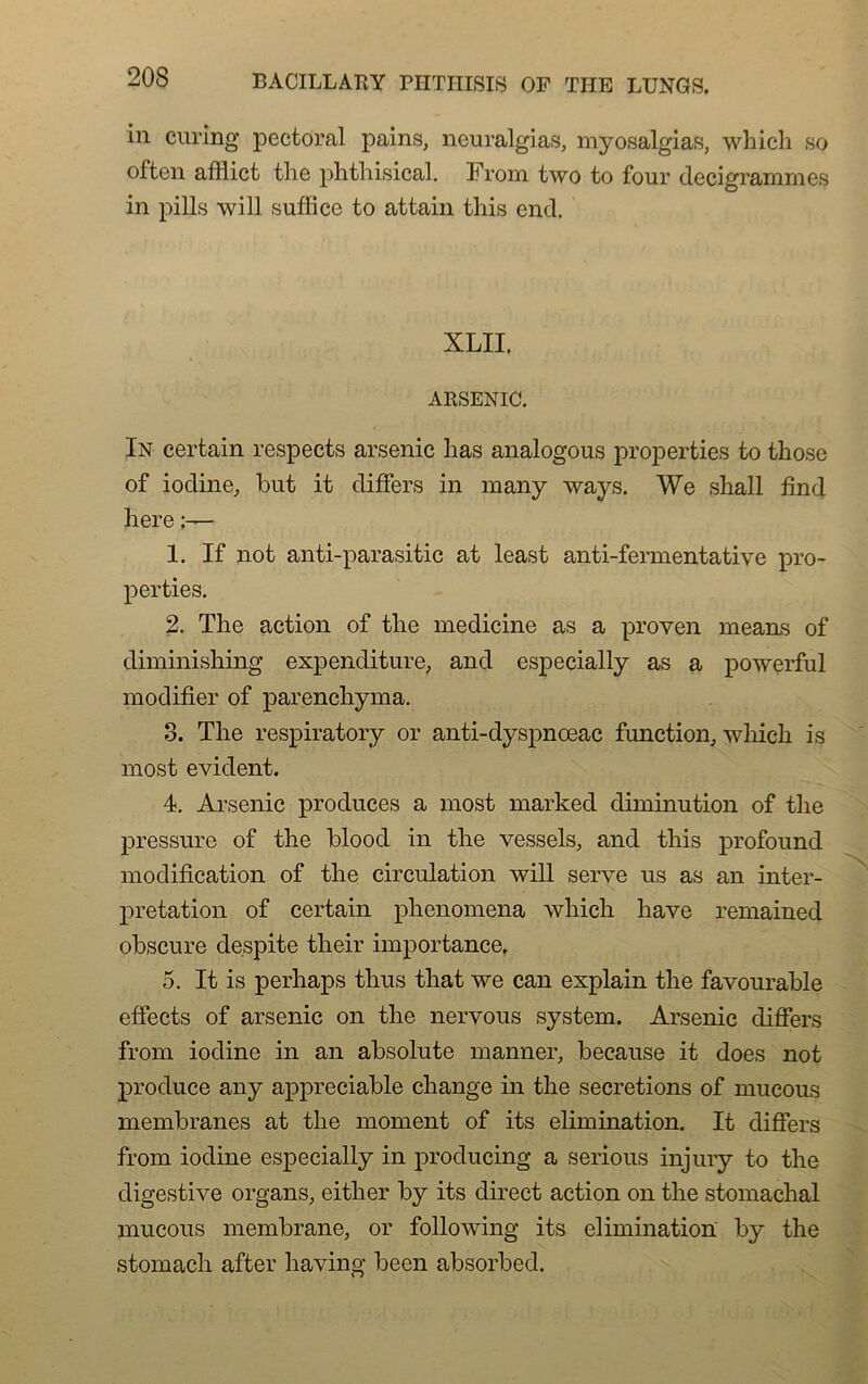 in curing pectoral pains, neuralgias, myosalgias, which so often affiict the phtliisical. From two to four decigrammes in pills will suffice to attain tins end. XLII. ARSENIC. In certain respects arsenic lias analogous properties to those of iodine, but it differs in many ways. We shall find here ;— 1. If not anti-parasitic at least anti-fermentative pro- perties. 2. The action of the medicine as a proven means of diminishing expenditure, and especially as a powerful modifier of parenchyma. 3. The respiratory or anti-dyspnceac function, which is most évident. 4. Arsenic produces a most marked diminution of the pressure of the blood in the vessels, and this profound modification of the circulation will serve us as an inter- prétation of certain phenomena which hâve remained obscure despite their importance. 5. It is perhaps thus that we can explain the favourable effects of arsenic on the nervous System. Arsenic differs from iodine in an absolute manner, because it does not produce any appréciable change in the sécrétions of mucous membranes at the moment of its élimination. It differs from iodine especially in producing a serious injury to the digestive organs, either by its direct action on the stomachal mucous membrane, or foliowing its élimination by the stomach after having been absorbed.