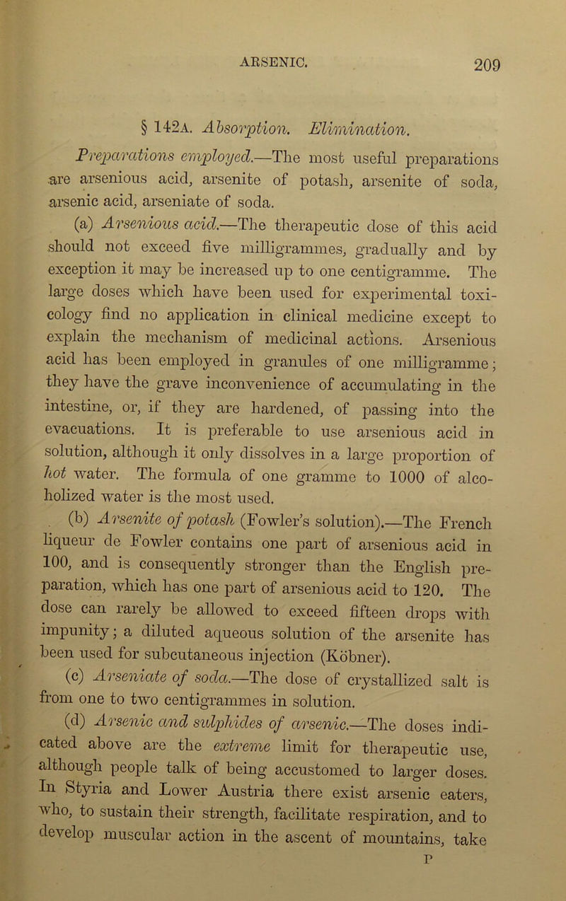 § 142a. Absorption. Elimination. Préparations employed.—The most useful préparations .are arsenious acid, arsenite of potash, arsenite of soda, arsenic acid, arseniate of soda. (a) Arsenious acid.—The therapeutic dose of this acid should not exceed five milligrammes, gradually and by exception it may be increased up to one centigramme. The large doses which hâve been used for experimental toxi- cology find no application in clinical medicine except to explain the mechanism of médicinal actions. Arsenious acid lias been employed in granules of one milligramme ; they hâve the grave inconvenience of accumulating in the intestine, or, if they are hardened, of passing into the évacuations. It is préférable to use arsenious acid in solution, although it only dissolves in a large proportion of hot water. The formula of one gramme to 1000 of alco- holized water is the most used. . (b) Arsenite of potash (Fowler’s solution).—The French liqueur de Fowler contains one part of arsenious acid in 100, and is consequently stronger than the English pré- paration, which has one part of arsenious acid to 120. The dose can rarely be allowed to exceed fifteen drops with impunity ; a diluted aqueous solution of the arsenite has been used for subcutaneous injection (Robner). (c) Arseniate of soda.—The dose of crystallized sait is from one to two centigrammes in solution. (d) Arsenic ancl sulphides of arsenic.—The doses indi- cated above are the extrême limit for therapeutic use, although people talk of being accustomed to larger doses. In Styria and Lower Austria there exist arsenic eaters, v ho, to sustain their strength, facilitate respiration, and to develop muscular action in the ascent of mountains, take