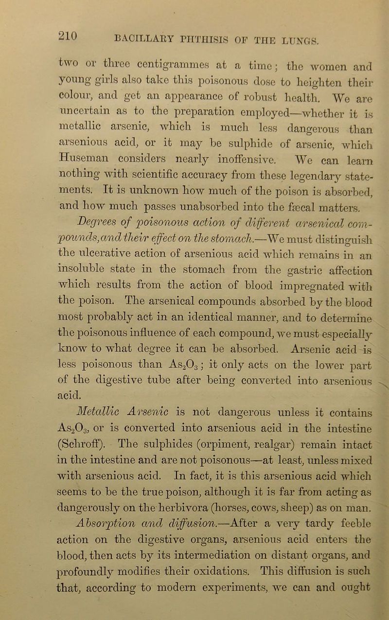 o 01 tlircc centigrammes at a timo ; the womcn and young girls also take this poisonous dose to heighten their coloniv and get an appearance of robust healfch. We are nncertain as to the préparation employed—whcther it is metallic arsenic, whicli is much less dangerous tlian arsenions acid, or it may be sulphide of arsenic, whicli Hnseman considers ncarly inoffensive. We can learn nothing with scientific accuracy from these legendary state- ments. It is unknown how much of the poison is absorbed, and how much passes unabsorbed into the fæcal matters. Degrees of poisonous action of different arsenical com- pounds,and their effect on the stomach,—We must distinguish the ulcerative action of arsenious acid wliicli remains in an insoluble state in the stomach from the gastric affection wliich results from the action of blood impregnated with the poison. The arsenical compounds absorbed by the blood most probably act in an identical manner, and to detennine the poisonous influence of each compound, we must especially know to what degree it can be absorbed. Arsenic acid is less poisonous than As203 ; it only acts on the lower part of the digestive tube after being converted into arsenious acid. Metallic Arsenic is not dangerous unless it contains As203, or is converted into arsenious acid in the intestine (Schroff). The sulphides (orpiment, realgar) remain intact in the intestine and are not poisonous—at least, unless mixed with arsenious acid. In fact, it is this arsenious acid wliich seems to be the true poison, although it is far from acting as dangerously on the herbivora (horses, cows, sheep) as on man. Absorption and diffusion.—After a very tardy feeble action on the digestive organs, arsenious acid enters the blood, then acts by its intermediation on distant organs, and profoundly modifies their oxidations. This diffusion is such that, according to modem experiments, we can and ought
