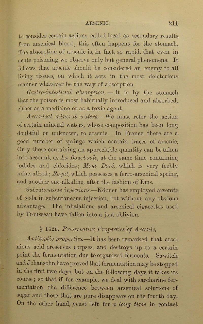to consider certain actions called local, as secondary results from arsenical blood; this often happens for tlie stomach. The absorption of arsenic is, in fact, so rapid, that even in acute poisoning we observe only bot general phenomena. It follows that arsenic sliould be considered an enemy to ail living tissues, on which it acts in the most deleterious manner whatever be the way of absorption. Gastro-intestinal absorption. — It is by the stomach that the poison is most habitually introduced and absorbcd, either as a medicine or as a toxic agent. Arsenical minerai waters.—We nrast refer the action of certain minerai waters, whose composition lias been long doubtful or unknown, to arsenic. In France there are a good number of springs which contain traces of arsenic, Only those containing an appréciable quantity can be taken into account, as La Bourboule, at the same time containing iodides and chlorides ; Mont Doré, which is very feebly mineralized ; Royat, which possesses a ferro-arsenical spring, and another one alkaline, after the fasliion of Ems. Subcutaneous injections.—Kôbner lias employed arsenite of soda in subcutaneous injection, but without any obvious advantage. The inhalations and arsenical cigarettes used by Trousseau hâve fallen into a just oblivion. § 142b. Preservative Properties of Arsenic. Antiseptie properties.—It lias been remarked that arse- nious acid préserves corpses, and destroys up to a certain point the fermentation due to organized ferments. Sawitch and Johansohn hâve proved that fermentation may be stopped in the first two days, but on the following days it takes its course ; so that if, for example, we deal with saccharine fer- mentation, the différence between arsenical solutions of sugar and those that are pure disappears on the fourth day. On the other hand, yeast left for a long time in contact