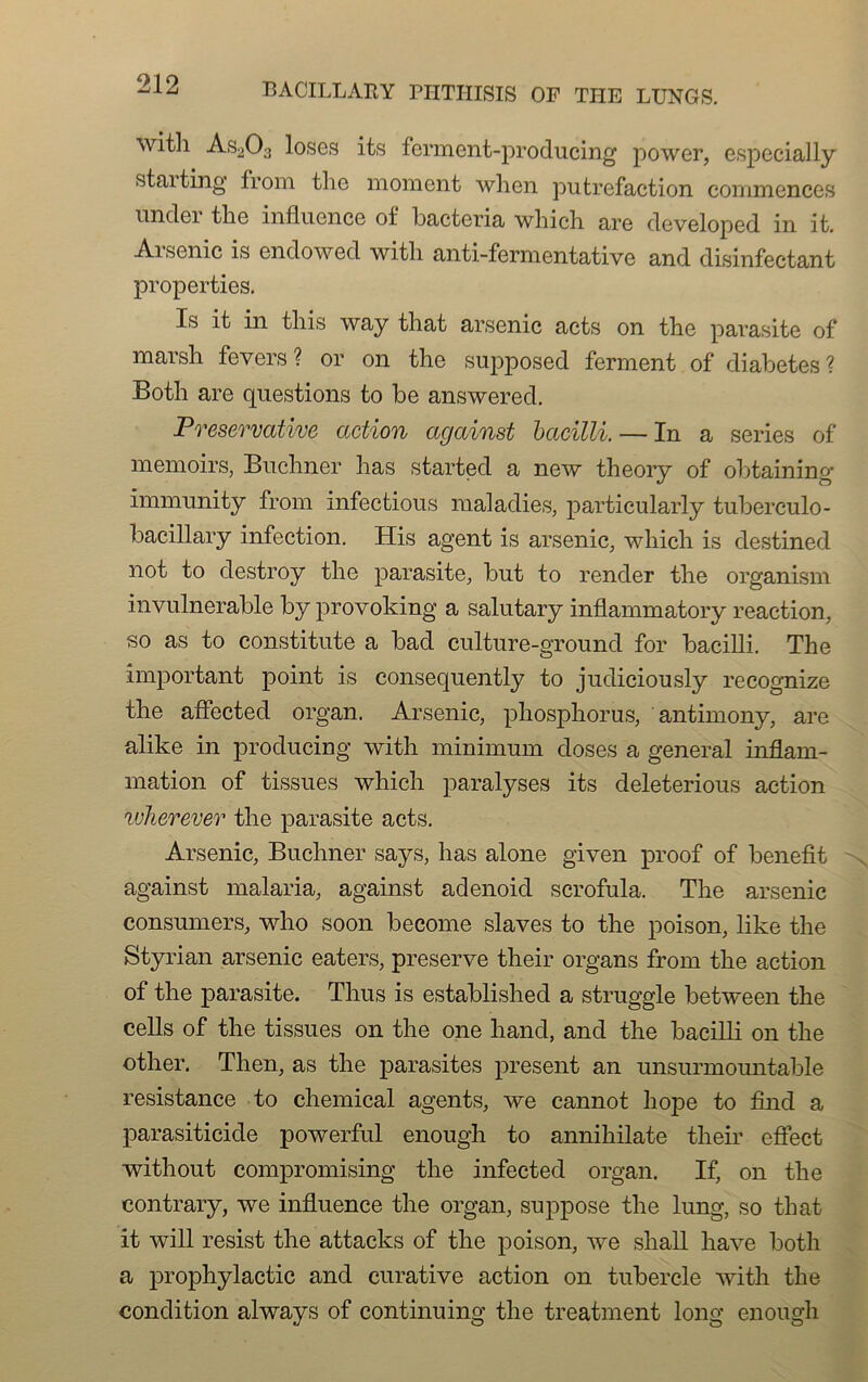 with As203 loses its ferment-producing power, especially staiting from the moment whcn putréfaction commences undei the influence of bacteria which are developed in it. Arsenic is endowed with anti-fermentative and disinfectant properties. Is it in this way that arsenic acts on the parasite of marsh fevers ? or on the supposed ferment of diabètes? Both are questions to be answered. Preservative action ccgainst bacilli. — In a sériés of memoirs, Buchner lias started a new theory of obtaining immunity from mfectious maladies, particularly tuberculo- bacillary infection. His agent is arsenic, which is destined not to destroy the parasite, but to render the organism invulnérable by provoking a salutary inflammatory reaction, so as to constitute a bad culture-ground for bacilli. The important point is consequently to judiciously recognize the affected organ. Arsenic, phosphorus, antimony, are alike in producing with minimum doses a general inflam- mation of tissues which paralyses its deleterious action wherever the parasite acts. Arsenic, Buchner says, lias alone given proof of benefit against malaria, against adenoid scrofula. The arsenic consumers, who soon become slaves to the poison, like the Styrian arsenic eaters, preserve their organs from the action of the parasite. Thus is established a struggle between the cells of the tissues on the one hand, and the bacilli on the other. Then, as the parasites présent an unsurmountable résistance to Chemical agents, we cannot hope to fînd a parasiticide powerful enough to annihilate their efiect without compromising the infected organ. If, on the contrary, we influence the organ, suppose the lung, so tliat it will resist the attacks of the poison, we shall hâve both a prophylactic and curative action on tubercle with the condition always of continuing the treatment long enough