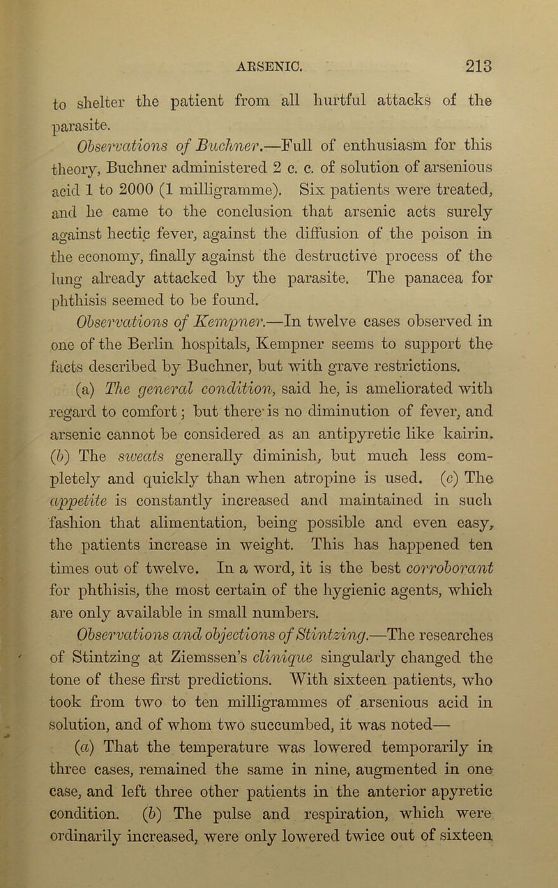 to shelter the patient from ail hurtful attacks of the parasite. Observations of Buchner.—Full of entliusiasm for tliis theory, Buchner administered 2 c. c. of solution of arsenious acid 1 to 2000 (1 milligramme). Six patients were treated, and lie came to the conclusion that arsenic acts surely against hectic fever, against the diffusion of the poison in the economy, finally against the destructive process of the lung already attacked by the parasite. The panacea for phthisis seemed to be found. Observations of Kempner.—In twelve cases observed in one of the Berlin hospitals, Kempner seems to support the facts described by Buchner, but with grave restrictions. (a) The general condition, said he, is ameliorated with regard to comfort ; but there- is no diminution of fever, and arsenic cannot be considered as an antipyretic like kairin. (b) The siveats generally diminish, but much less com- pletely and quicldy than when atropine is used. (c) The appetite is constantly increased and maintained in such fashion that alimentation, being possible and even easyr the patients increase in weight. This lias happened ten times out of twelve. In a word, it is the best corroborant for phthisis, the most certain of the hygienic agents, whicli are only available in small numbers. Observations and objections of Stintzing.—The researches of Stintzing at Ziemssen’s clinique singularly clianged the tone of these fîrst prédictions. With sixteen patients, wlio took from two to ten milligrammes of arsenious acid in solution, and of whom two succumbed, it was noted— (a) That the température was lowered temporarily in three cases, remained the same in nine, augmented in one case, and left three otlier patients in the anterior apyretic condition. (b) The puise and respiration, which were ordinarily increased, were only lowered twice out of sixteen
