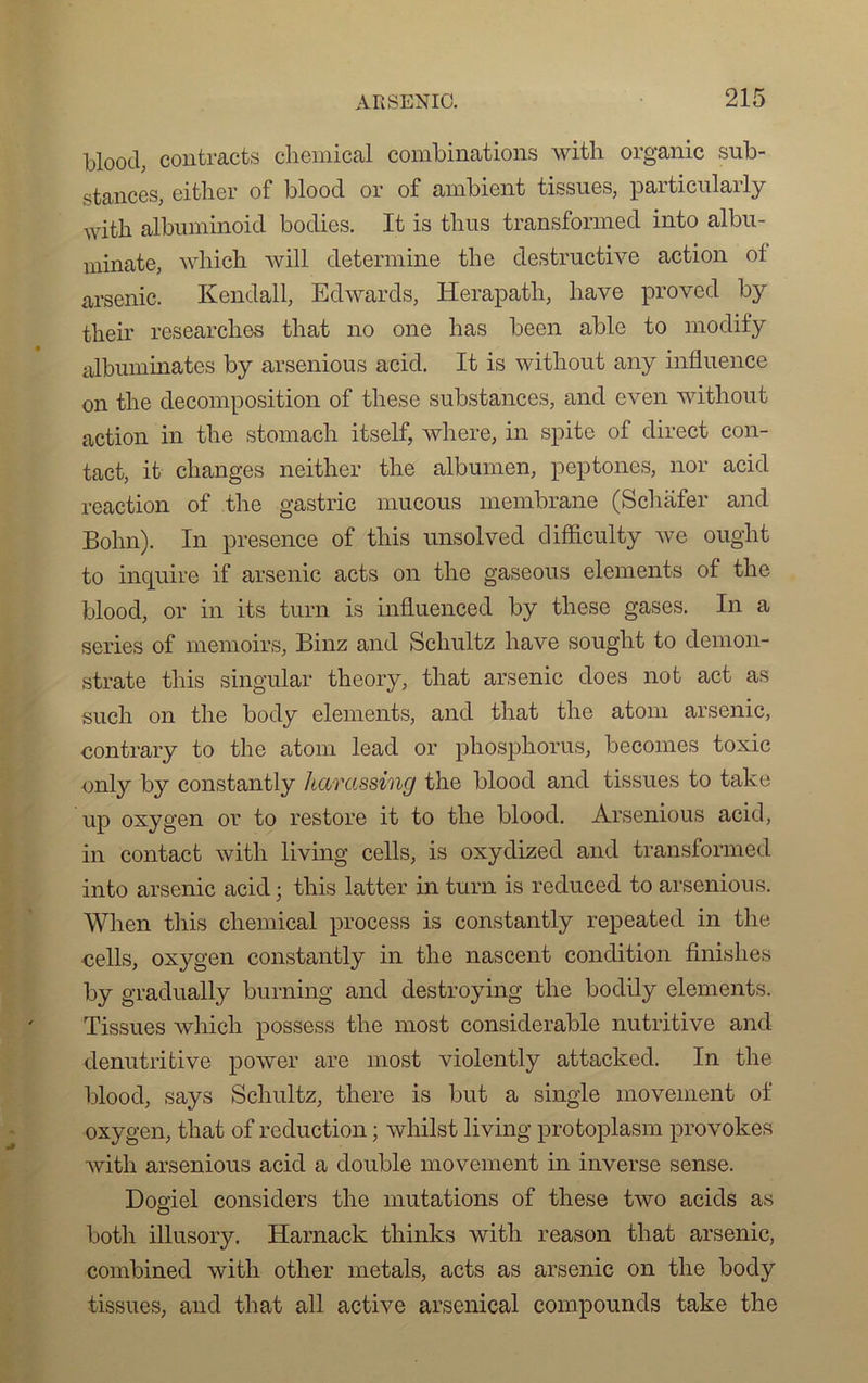blood, contracta Chemical combinations with organic sub- stances, either of blood or of ambient tissues, particularly with albuminoid bodies. It is tlius transformed into albu- minate, which will détermine the destructive action of arsenic. Kendall, Edwards, Herapath, liave proved by their researches that no one bas been able to modify albuminates by arsenious acid. It is witbout any influence on tlie décomposition of tbese substances, and even witbout action in the stomacb itself, wbere, in spite of direct con- tact, it changes neitber the albumen, peptones, nor acid reaction of the gastric mucous membrane (Scbafer and Bobn). In presence of tbis unsolved difficulty we ought to inquire if arsenic acts on the gaseous éléments of tbe blood, or in its turn is influenced by tbese gases. In a sériés of memoirs, Binz and Schultz bave sought to demon- strate tbis singular tbeory, that arsenic does not act as such on tbe body éléments, and that tbe atom arsenic, contrary to tbe atom lead or pliosphorus, becomes toxic only by constantly hamssing tbe blood and tissues to take up oxygen or to restore it to tbe blood. Arsenious acid, in contact with living cells, is oxydized and transformed into arsenic acid ; tbis latter in turn is reduced to arsenious. Wben tbis Chemical process is constantly repeated in tbe -cells, oxygen constantly in tbe nascent condition finishes by gradually burning and destroying tbe bodily éléments. Tissues which possess tbe most considérable nutritive and denutritive power are most violently attacked. In tbe blood, says Schultz, tbere is but a single movement of oxygen, tliat of réduction ; whilst living protoplasm provokes with arsenious acid a double movement in inverse sense. Dogiel considère tbe mutations of tbese two acids as both illusory. Harnack thinks witb reason tliat arsenic, combined with otber metals, acts as arsenic on tbe body tissues, and that ail active arsenical compounds take tbe