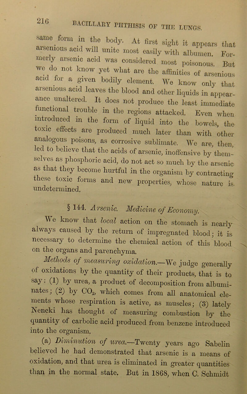 21G form in the body. At first sight it appears tliat arsenious add will unité mort easily with albumen. For- merly arsenic acid was considered most poisonous. But we do not know yet what are the affinities of arsenious acid for a given bodily element. We know only tliat arsenious acid leaves tlie blood and other liquida in appear- ance unaltered. It does not produce the least immédiate iunctional trouble in the régions attacked. Even when mtroduced m the form of liquid into the bowels, the toxic eflects are produced much later than with other analogous poisons, as corrosive sublimate. We are, the]], led to believe that the acids of arsenic, inoffensive by them- selves as phosphoric acid, do not act so much by the arsenic as that they become hurtful in the organisai by contracting these toxic forms and new properties, whose nature is, undetermined. § 144. A.Tscoiic. Medicine of Ecoiiomy. We know that local action on the stomach is nearly always caused by the return of impregnated blood; it is necessary to détermine the Chemical action of this blood on the organs and parenchyma. Methods of measuring oxidation.~^re judge generally of oxidations by the quantity of their products, that is to say; (1) by urea, a product of décomposition from albumi- nates; (2) by C02, which cornes from ail anatomical élé- ments whose respiration is active, as muscles; (3) lately Nencki lias thought of measuring combustion by the quantity of carbolic acid produced from benzene introduced into the organism. (a) Diminution of urea.—Twenty years ago Sabelin believed lie had demonstrated that arsenic is a means of oxidation, and that urea is eliminated in greater quantities than in the normal state. But in 1868, when C. Schmidt