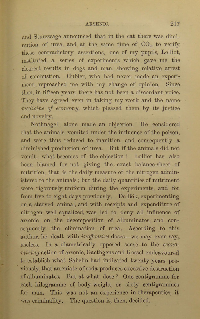 and Sturzwage announced that in the cat there was dimi- nution of urea, and at the same tirne of C02, to verif}^ these contradictory assertions, one of my pupils, Lolliot, instituted a sériés of experiments which gave me the clearest results in dogs and man, showing relative arrest of combustion. Gubler, wlio had never rnade an experi- ment, reproached me with my change of opinion. Since then, in fifteen years, there lias not been a discordant voice. They hâve agreed even in taking my work and the name meclicine of economy, which pleased them by its justice and novelty. Nothnagel alone made an objection. He considered that the animais vomited under the influence of the poison, and were thus reduced to inanition, and consequently a diminished production of urea. But if the animais did not vomit, what becomes of the objection ? Lolliot lias also been blamed for not giving the exact balance-sheet of nutrition, that is the daily measure of the nitrogen admin- istered to the animais ; but the daily quantities of nutriment were rigorously uniform during the experiments, and for from five to eight days previously. De Bok, experimenting on a starved animal, and with receipts and expenditure of nitrogen well equalized, was led to deny ail influence of arsenic on the décomposition of albuminates, and con- sequently the élimination of urea. According to this author, he dealt with inojfensive doses—we may even say,. useless. In a diametrically opposed sense to the econo- mizing action of arsenic, Gaethgens and Kossel endeavoured to establish what Sabelin had indicated twenty years pre- viously, that arseniate of soda produces excessive destruction of albuminates. But at what dose ? One centigramme for each kilogramme of body-weight, or sixty centigrammes for man. This was not an expérience in therapeutics, it was criminality. The question is, then, decided.