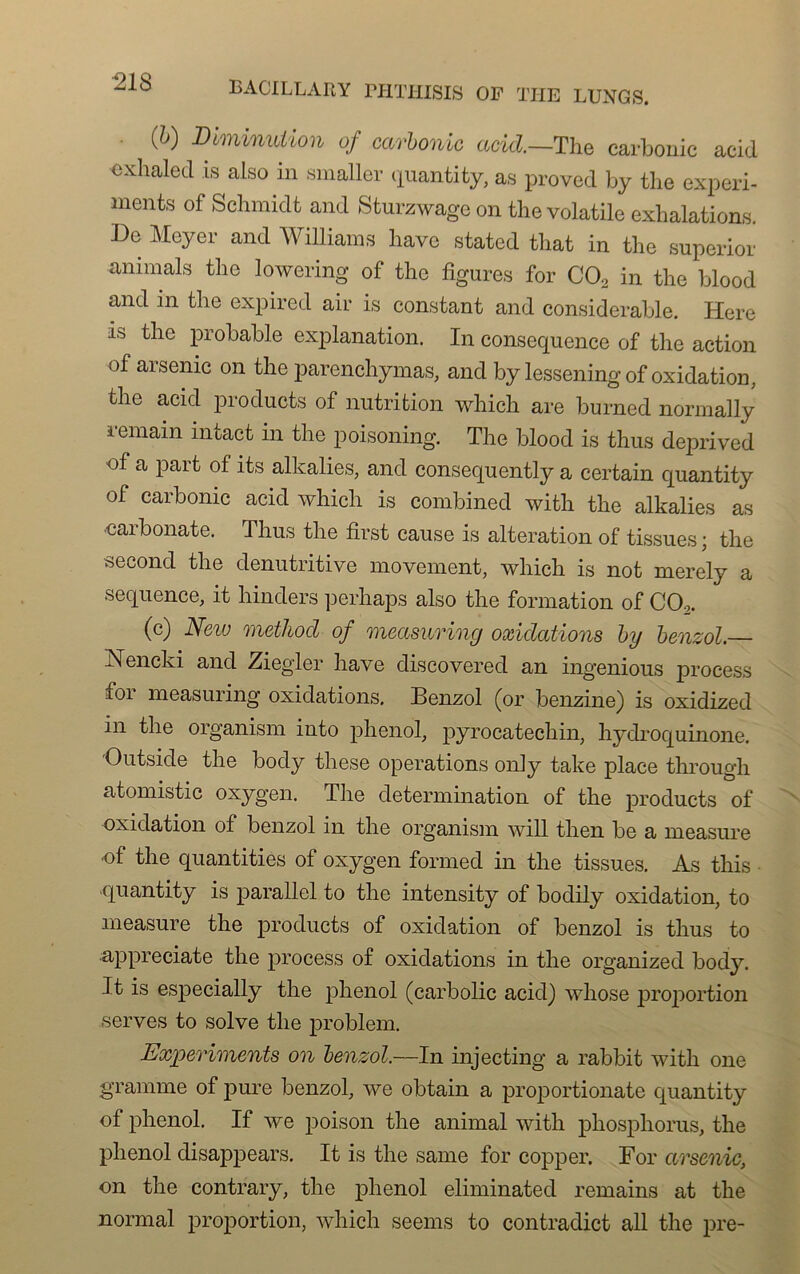 ■218 • (&) Diminution of carbonic acid—The carbonic acid exhaled is also in smaller quanti ty, as proved b y the experi- ments of Schmidt and Sturzwage on the volatile exhalations. De Meyer and Williams hâve stated tliat in the superior animais the lowering of the figures for C02 in the blood and in the expired air is constant and considérable. Here as the probable explanation. In conséquence of the action of arsenic on the parenchymas, and by lesseningof oxidation, the acid products of nutrition whicli are burned normally iemain intact in the poisoning. The blood is thus deprived of a part of îts alkalies, and consequently a certain quantity of carbonic acid which is combined with the alkalies as caibonate. Thus the first cause is alteration of tissues; the second the denutritive movement, which is not merely a sequence, it hinders perhaps also the formation of C02. (c) Neiu method of measuring oxidations by benzol. Nencki and Ziegler liave discovered an ingenious process for measuring oxidations. Benzol (or benzine) is oxidized in the organism into phénol, pyrocatechin, hydroquinone. Outside the body these operations only take place through atomistic oxygen. The détermination of the products of oxidation of benzol in the organism will then be a measure of the quantities of oxygen formed in the tissues. As this quantity is parallel to the intensity of bodily oxidation, to measure the products of oxidation of benzol is thus to appreciate the process of oxidations in the organized body. It is especially the phénol (carbolic acid) whose proportion serves to solve the problem. Experiments on benzol.—In injecting a rabbit with one gramme of pure benzol, we obtain a proportionate quantity of phénol. If we poison the animal with phosphorus, the phénol disappears. It is the same for copper. For arsenic, on the contrary, the phénol eliminated remains at the normal proportion, which seems to contradict ail the pre-