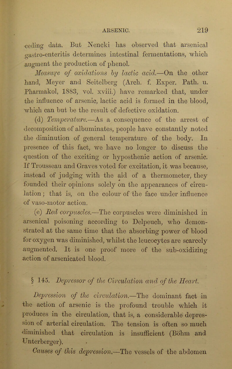 cecling data. But Nencki lias observée! tliat arsenical o’astro-enteritis détermines intestinal fermentations, wliich O augment the production of plienol. Measure of oxiclations by lactic ctcicl.—On the otlier hand, Meyer and Seitelberg (Arch. f. Exper. Patli. u. Pharmakol, 1S83, vol. xviii.) bave remarked that, under the influence of arsenic, lactic acid is formée! in the blood, which can but be the resuit of defective oxidation. (d) Température.—As a conséquence of the arrest of décomposition of albuminates, people liave constantly noted the diminution of general température of the body. In presence of tins fact, we bave no longer to discuss the question of the exciting or hyposthénie action of arsenic. If Trousseau and Graves voted for excitation, it was because, instead of judging with the aid of a thermometer, they founded their opinions solely on the appearanccs of circu- lation ; that is, on the colour of the face under influence of vaso-motor action. (e) Red corpuscles.—The corpuscles were diminished in arsenical poisoning according to Delpeuch, wlio clemon- strated at the same time that the absorbing power of blood for oxygen was diminished, whilst the leucocytes are scarcely augmentée!. It is one proof more of the sub-oxidizing action of arsenicated blood. § 145. Depressor of the Circulation and of the Heart. Dépréssion of the circulation.—The dominant fact in the action of arsenic is the profound trouble which it produces in the circulation, that is, a considérable déprés- sion of arterial circulation. The tension is often so much diminished that circulation is insufficient (Bohm and Unterberger). Causes of this dépréssion.—The vessels of the abdomen