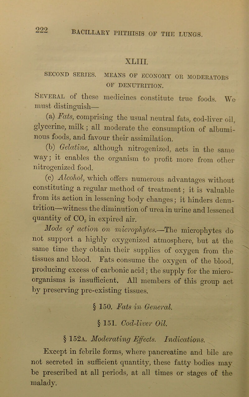 999 BACILLARY PHTHISIS OF THE LUNGS. XLIII. SECOND SERIES. MEANS OF ECONOMY OR MODERATORS OF DENUTRITION. Several of these medicines constitute true foods. W& mnst distinguisli— (a) Fats, comprising the usual neutral fats, cod-liver oil, glycérine, milk ; ail moderate the consumption of albumi- nous foods, and favour their assimilation. (b) Gélatine, although nitrogenized, acts in the saine way; it enables the organism to profit more from other nitrogenized food. (c) Alcohol, winch offers numerous advantages without constituting a regular method of treatment ; it is valuable from its action in lessening body changes; it hinders dénu- trition witness the diminution of urea in urine and lessened quantity of C02 in expired air. Mode of action on onicrophytes.—The microphytes do not support a highly oxygenized atmosphère, but at the same time they obtain their supplies of oxygen from the tissues and blood. Fats consume the oxygen of the blood, producing excess of carbonic acid ; the supply for the micro- organisms is insufficient. Ail members of this group act by preserving pre-existing tissues. § 150. Fats in General. § 151. Cod-liver OU. § 152a. Moderating Effects. Indications. Except in febrile forais, where pancréatine and bile are not secreted in sufficient quantity, these fatty bodies may be prescribed at ail periods, at ail times or stages of the malady.