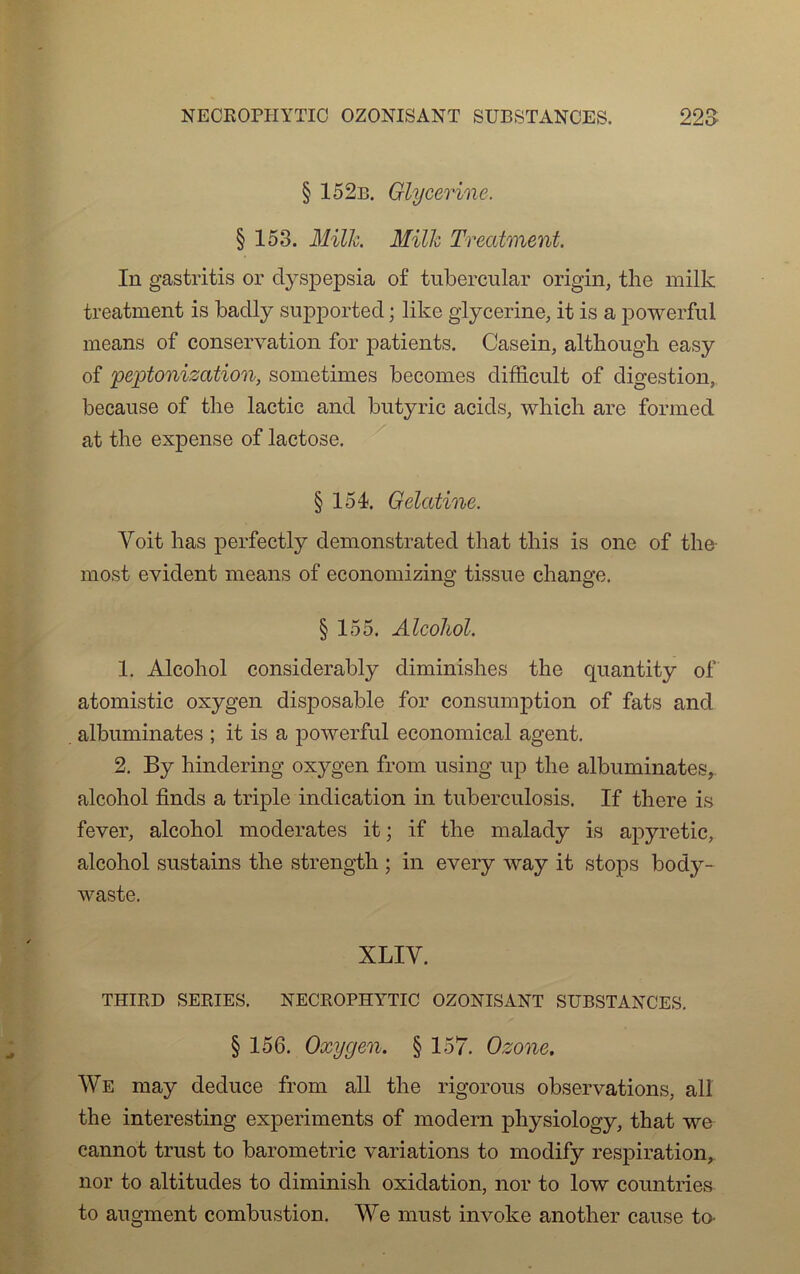 § 152b. Glycérine, § 153. Mille. Milk Treatment. In gastritis or dyspepsia of tubercular origin, the milk treatment is badly supported ; like glycérine, it is a powerfui means of conservation for patients. Casein, althongh easy of peptonization, sometimes becomes difficult of digestion, because of tlie lactic and bntyric acids, which are formed at the expense of lactose. § 154. Gélatine. Voit bas perfectly demonstrated that tliis is one of the most évident means of economizing tissne change. § 155. Alcohol. 1. Alcohol considerably diminishes the quantity of atomistic oxygen disposable for consumption of fats and albuminates ; it is a powerfui economical agent. 2. By hindering oxygen from using up the albuminates, alcohol finds a triple indication in tuberculosis. If there is fever, alcohol modérâtes it ; if the malady is apyretic, alcohol sustains the strength ; in every way it stops body- waste. XLIY. THIED SERIES. NECROPHYTIC OZONISANT SUBSTANCES. § 156. Oxygen. § 157. Ozone. We may deduce from ail the rigorous observations, ail the interesting experiments of modem physiology, that we cannot trust to barometric variations to modify respiration, nor to altitudes to diminish oxidation, nor to low countries to augment combustion. We must invoke another cause to-