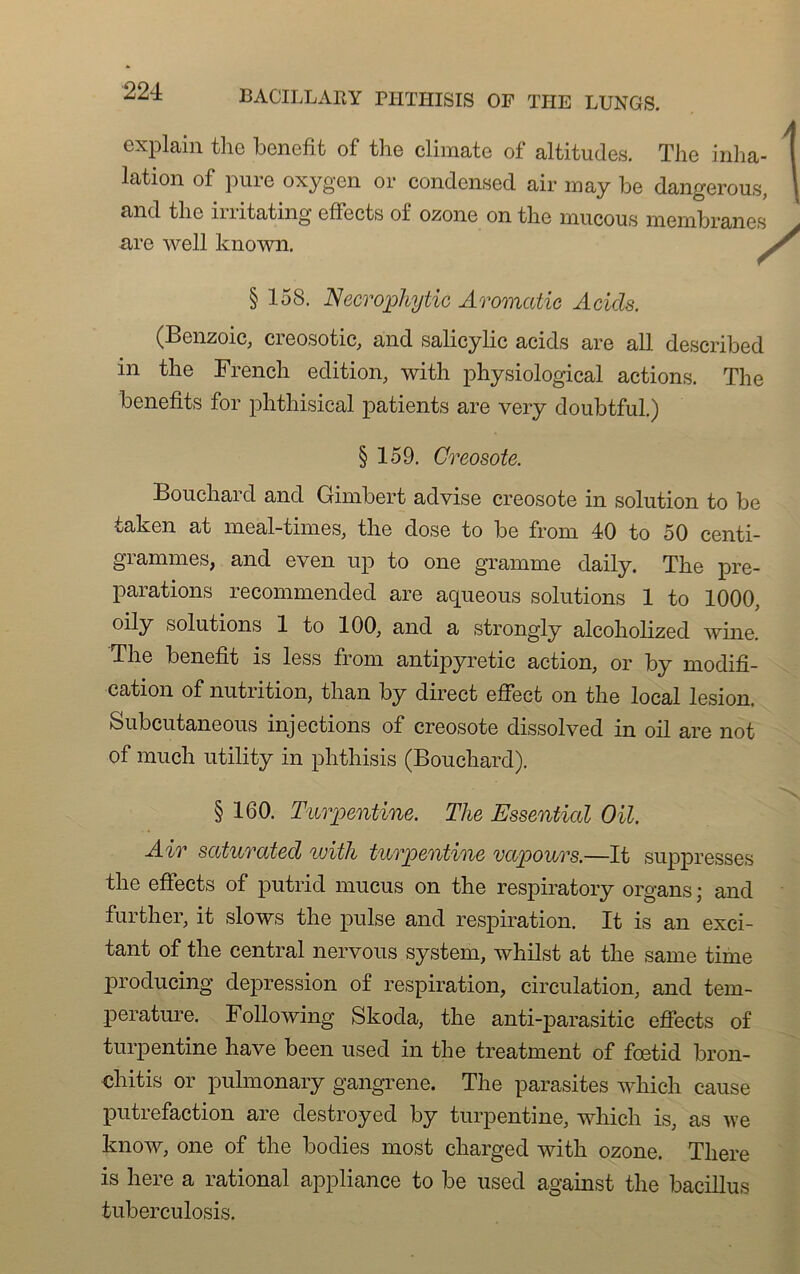 / explain the benefit of the climate of altitudes. The inha- lation of pure oxygcn or condensed air may be dangerous, und tlie irritating effects of ozone on the nuicous membrane0 (Benzoic, creosotic, and salicylic acids are ail described in the French édition, with physiological actions. The benefits for phthisical patients are very doubtful.) Bouchard and Gimbert advise créosote in solution to be taken at meal-times, the dose to be from 40 to 50 centi- grammes, and even up to one gramme daily. The pré- parations reconnnended are acpieous solutions 1 to 1000, oily solutions 1 to 100, and a strongly alcoholized wine. The benefit is less from antij^yretic action, or b y modifi- cation of nutrition, than by direct effect on the local lésion. Subcutaneous injections of créosote dissol ved in oil are not of much utility in phthisis (Bouchard). Air saturated with turpentine vccpours.—It suppresses the effects of putrid mucus on the respiratory organs ; and further, it slows the puise and respiration. It is an exci- tant of the central nervous System, whilst at the same time producing dépréssion of respiration, circulation, and tem- pérature. Following Skoda, the anti-parasitic effects of turpentine hâve been used in the treatment of foetid bron- chitis or pulmonary gangrené. The parasites wliich cause putréfaction are destroyed by turpentine, which is, as Ave know, one of the bodies most charged with ozone. Tliere is here a rational appliance to be used against the bacillus tuberculosis. are well known. § 158. Necrophyiic Aromatic Acids. §159. Créosote. § 160. Turpentine. The Essenticd OU.