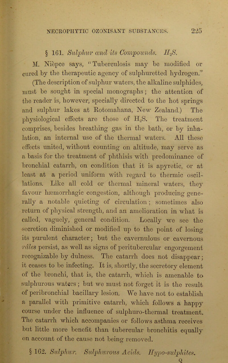 § 161. Sulphur and its Compounds. ILS. M. Nièpce says, “ Tuberculoses may be modifiecl or cured by tlie therapentic agency of sulphuretted hydrogen.” (The description of sulphur waters, the alkaline sulphides, must be souglit in spécial monograpbs ; the attention of the reader is, liowever, specially directed to the hot springs and sulphur lakes at Botomahana, New Zealand.) The physiological effects are those of H2S. The treatment comprises, besides breathing gas in the bath, or by inha- lation, an internai use of the thermal waters. Ail tliese effects united, without counting on altitude, may serve as a basis for the treatment of phthisis with prédominance of bronchial catarrh, on condition that it is apyretic, or at least at a period uniform with regard to thermie oscil- lations. Like ail cold or thermal minerai waters, they favour hæmorrhagic congestion, although producing gene- rally a notable quieting of circulation ; sometimes also - return of pliysical strength, and an amelioration in what is called, vaguely, general condition. Locally we see the .sécrétion diminished or modified up to the point of losing its purulent character; but the cavernulous or cavernous râles persist, as well as signs of peritubercular engorgement recognizable by dulness. The catarrh does not disappear ; it ceases to be infecting. It is, shortly, the secretory element of the bronchi, that is, the catarrh, which is amenable to sulphurous waters ; but we must not forget it is the resuit of péri bronchial bacillary lésion. We hâve not to establish a parallel with primitive catarrh, which follows a happy course under the influence of sulphuro-thermal treatment. The catarrh which aceompanies or follows asthma receives but little more benefit than tubercular bronchitis equally on account of the cause not being removed. § 162. Sulphur. Sulphurous Acids. Hypo-sulphites. Q