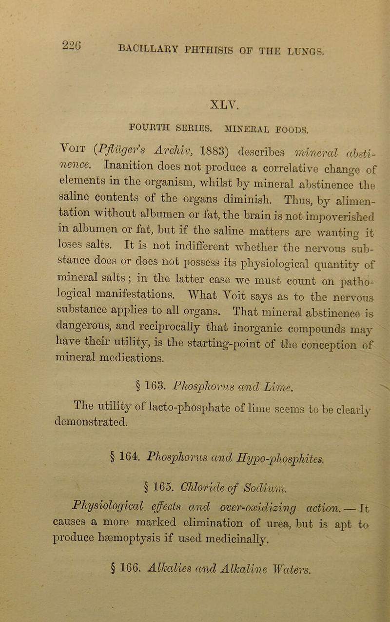 XLY. FOURTH SERIES. MINERAL FOODS. Voit (Pflüger’s Archiv, 1883) describes minerai absti- nence. Inanition does not produce a corrélative change of éléments in the organism, whilst b y minerai abstinence the saline contents of the organs diminish. Tlius, by alimen- tation without albumen or fat, the brain is not impoverished in albumen or fat, but if the saline matters are wanting it loses salts. It is not indiffèrent whether the nervous sub- stance does or does not possess its physiological quantity of minerai salts ; in the latter case we must count on patho- logical manifestations. YTiat Voit says as to the nervous substance applies to ail organs. That minerai abstinence is dangeious, and recijmocally that inorganic compounds may ha\e their utility, is the starting-point of the conception of minerai médications. § 163. Phosphorus and Lime. The utility of lacto-phosphate of lime seems to be clearly demonstrated. § 164. Phosphorus and Hypo-phosphites. § 165. Chlorideof Podium, Physiological effects and over-oxidizing action. — It causes a more marked élimination of urea, but is apt to produce hæmoptysis if used medicinally. § 166. AUcalies and Alkaline Waters.