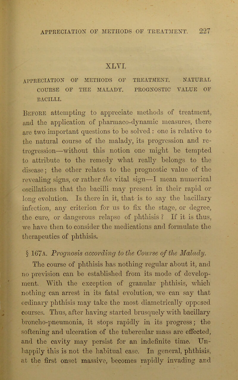 XLVI. APPRECIATION OF METHODS OF TEEATMENT. NATURAL COURSE OF THE MALADY. PROGNOSTIC VALUE OF BACILLE Before attempting to appreciate methods of treatment, and the application of pharmaco-dynamic measures, there are two important questions to be solved : one is relative to the natural course of the malady, its progression and ré- trogression—without this notion one miglit be tempted to attribute to the remedy wliat really belongs to the disease; the other relates to the prognostic vaine of the revealing signs, or rather the vital sign—I mean numerical oscillations that tlie bacilli may présent in their rapid or long évolution. Is there in it, that is to say the bacillary infection, any criterion for us to fix the stage, or degree, the cure, or dangerous relapse of phthisis ? If it is thus, Ave hâve then to consider the médications and formulate the therapeutics of phthisis. § 167a. Prognosis accorcling tothe Course ofthe Malady. The course of phthisis lias nothing regular about it, and no prévision can be established from its mode of develop- ment. With the exception of granular phthisis, which nothing can arrest in its fatal évolution, Ave can say that ordinary phthisis may take the most diametrically oppcsed courses. Thus, after having started brusquely Avith bacillaiy bronclio-pneumonia, it stops rapidly in its progress ; tlie softening and ulcération of the tubercular mass are effected, and the cavity may persist for an indefinite time. Un- happiiy this is not the habituai case. In general, phthisis, at the first onset massive, becomes rapidly invading and