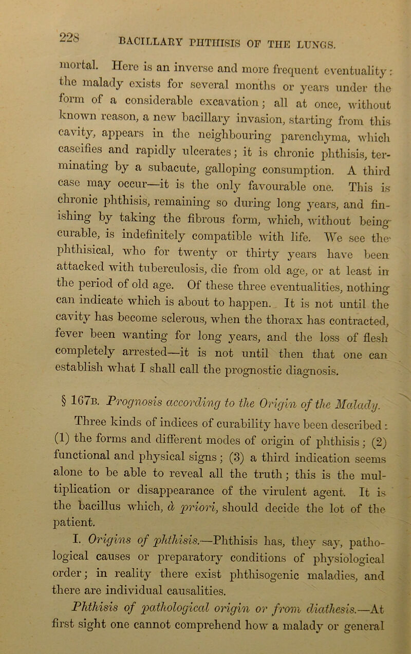 mortal. Here is an inverse and more frequent eventuality : the malady exists for several months or years under the form of a considérable excavation; ail at once, without known reason, a new bacillary invasion, starting from this cavity, appears in the neighbouring parencbyma, which caséifiés and rapidly ulcérâtes ; it is chronic phthisis, ter- minating by a subacute, galloping consumption. A tbird case may occur it is tlie only favourable one. This is clnonic phthisis, remaining so cluring long years, and fin- ishing by taking the fibrous form, which, without being curable, is indefinitely compatible with life. We see the' phthisical, who for twenty or thirty years hâve been attacked with tuberculosis, die from olcl âge, or at least in the period of olcl âge. Of these three eventualities, nothing can indicate which is about to happen. It is not until the cavity lias become sclerous, wlien the thorax lias contractée!, fever been wanting for long years, and the loss of flesli completely arrested—it is not until then that one can establish what I shall call the prognostic cliagnosis. § 1G7b. Prognosis according to the Origin of the Malady. Three kinds of indices of curability hâve been described : (1) the forms and different modes of origin of phthisis ; (2) functional and physical signs ; (3) a third indication seems alone to be able to reveal ail the truth ; this is the mul- tiplication or disappearance of the virulent agent. It is the bacillus which, à 'priori, should décidé the lot of the patient. I. Origins of phthisis.—Phthisis lias, they sa}', patho- logical causes or preparatory conditions of physiological order; in reality there exist phthisogenic maladies, and there are individual causalities. Phthisis of patliological origin or from diathesis.—At first sight one cannot comprehend how a malady or general