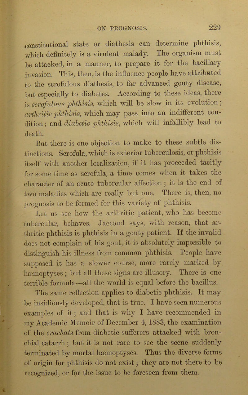 constitutional state or diatliesis can détermine phthisis, which definitely is a virulent malady. The organism must he attacked, in a manner, to préparé it for the bacillary invasion. This, then, is the influence people hâve attributed to the scrofulous diatliesis, to far advanced gouty disease, but especially to diabètes. According to these ideas, there is scrofulous phthisis, which will be slow in its évolution. ; arthritic phthisis, which may pass into an indiffèrent con- dition ; and diabetic phthisis, which will infallibly lead to death. But there is one objection to make to these subtle dis- tinctions. Scrofula, which is exterior tuberculosis, or phthisis itself with anotlier localisation, if it lias proceeded tacitly for sonie finie as scrofula, a time cornes when it takes the character of an acute tubercular affection ; it is the end of two maladies which are really but one. There is, then, no prognosis to be fonned for tliis variety of phthisis. Let us see how the arthritic patient, who lias become tubercular, behaves. Jaccoud says, with reason, that ar- thritic phthisis is phthisis in a gouty patient. If the invalid does not complain of his goût, it is absolutely impossible to distinguish his illness from common phthisis. People hâve supposed it lias a slower course, more rarely marked by hæmoptyses ; but ail these signs are illusory. There is one terrible formula—ail the world is equal before the bacillus. The sanie reflection applies to diabetic phthisis. It may be insidiously developed, that is true. I hâve seen numerous examples of it; and that is why I hâve recommended in my Academie Memoir of December 1,1S83, the examination of the crachats from diabetic sufferers attacked with bron- chial catarrh ; but it is not rare to see the scene suddenly terminated by mortal hæmoptyses. Thus the diverse forais of origin for phthisis do not exist ; they are not there to be recognized, or for the issue to be foreseen from them.
