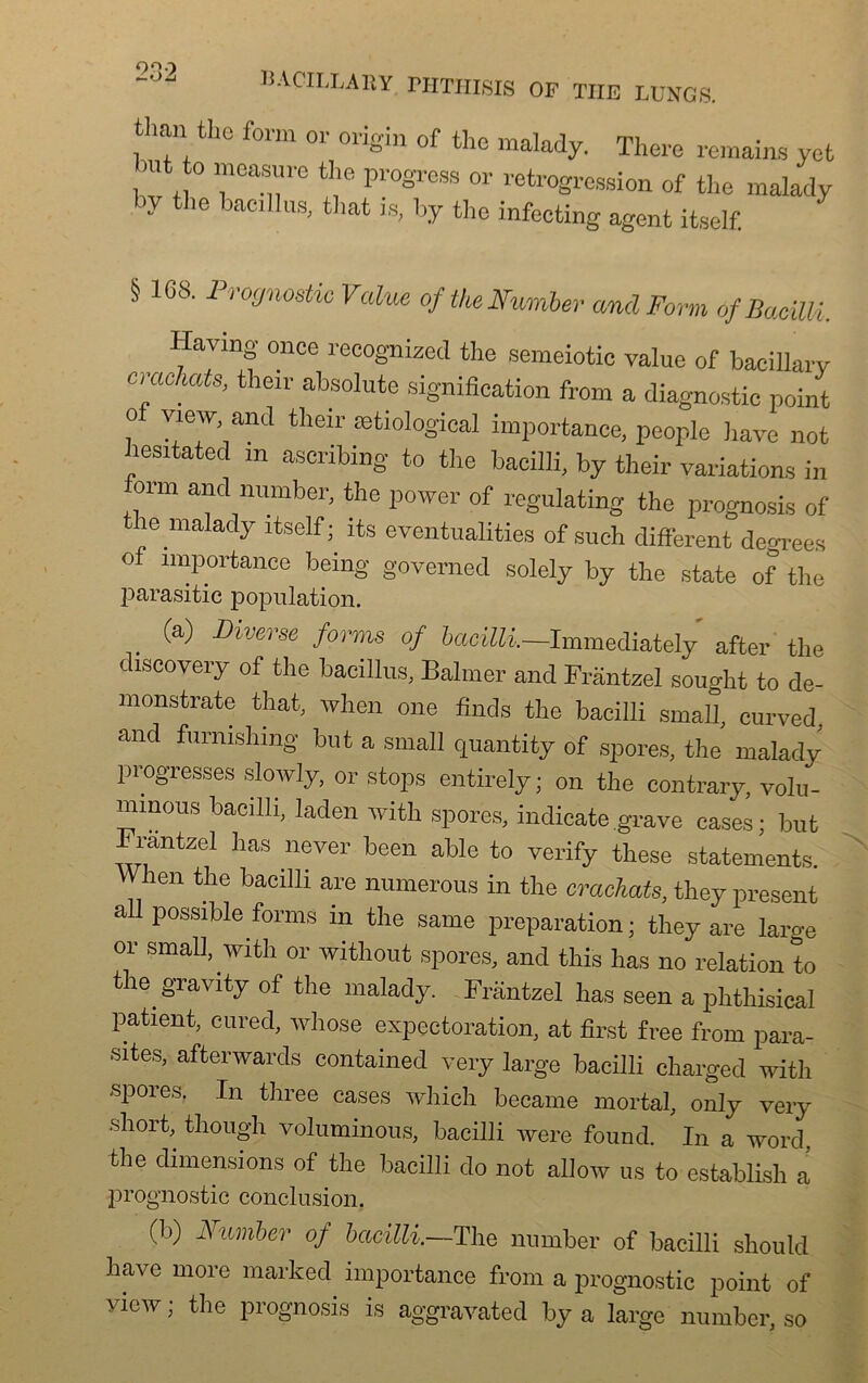 OQO BACILLARY FHTHISIS OF THE LUNGS. «lan the form or origin of the malady. There remains yefc but to mcasure the progrès or rétrogression of the malady y ’e iaei ,s' t1lat 18> lj.Y the infecting agent itself. § 108. Prognostic Value of the Fumier and Farm of Bacüli. Having once recognized the semeiotic value of baeillary crachats, their absolute signification from a diagnostic point o view and their ætiological importance, people hâve not hesitated m ascribing to the bacilli, by their variations in orm and number, the power of regulating the prognosis of the malady itself; its eventualities of sueh different degrees of importance being governed solely by the state of the parasitic population. (a) Diverse forms of bacilli.—Immediately after the discovery of the bacillus, Balmer and Frantzel sought to de- monstrate that, when one finds the bacilli small, curved, and furmshmg but a small quantity of spores, the malady progresses slowly, or stops entirely; on the contrary, volu- minous bacilli, laden with spores, indicate.grave cases; but Frantzel has never been able to verify these statements. YVhen the bacilli are numerous in the crachats, they présent ail possible forms in the same préparation ; they are large or small, with or without spores, and this has no relation to the gravity of the malady. Frantzel has seen a phthisical patient, cured, whose expectoration, at first free from para- sites, afterwards contained very large bacilli charged with ■spores, In three cases which became mortal, only very short, though voluminous, bacilli were found. In a word. the dimensions of the bacilli do not allow us to establish a prognostic conclusion. (b) Number of bacilli.—The number of bacilli should hâve more marked importance from a prognostic point of view ; the prognosis is aggravated by a large number, so