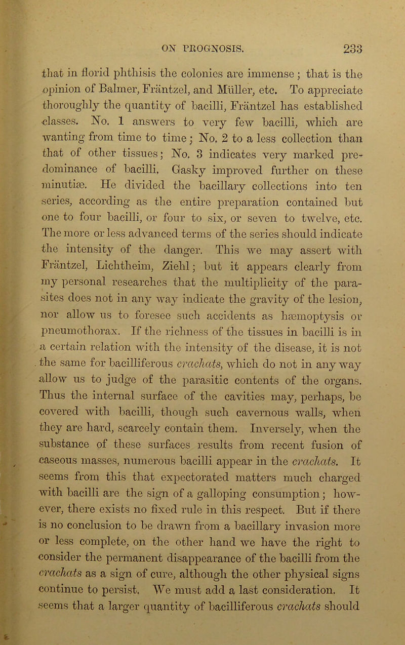 tliat in floricl phthisis the colonies are immense ; that is tlie opinion of Balmer, Frantzel, and Müller, etc. To appreciate thoroughly the cpiantity of bacilli, Frantzel lias established classes. No. 1 answers to very few bacilli, winch are wanting from time to time ; No. 2 to a less collection than that of other tissues ; No. 3 indicates very rnarked pré- dominance of bacilli. Gasky improved further on these minutiæ. He divided the bacillary collections into ten sériés, according as the entire préparation contained but one to four bacilli, or four to six, or seven to twelve, etc. The more or less advanced ternis of the sériés should indicate the intensity of the danger. This we may assert with Frantzel, Lichtheim, Zielil ; but it appears clearly from my personal researches that the multiplicity of the para- sites does not in any rvay indicate the gravity of the lésion, nor allow us to foresee such accidents as hæmoptysis or pneumothorax. If tlie richness of the tissues in bacilli is in a certain relation with the intensity of the disease, it is not the sanie for bacilliferous crachats, which do not in any rvay allow us to judge of the parasitic contents of the organs. Thus the internai surface of the cavities may, perhaps, be covered with bacilli, though such cavernous walls, wlien they are hard, scarcely contain them. Inversely, when the substance of these surfaces results from recent fusion of caseous masses, numerous bacilli appear in the crachats. It seems from this that expectorated matters mucli charged with bacilli are the sign of a galloping consumption ; liow- ever, there exists no fixée! rule in this respect. But if tliere is no conclusion to be drawn from a bacillary invasion more or less complété, on the other liand we hâve the right to consider the permanent disappearance of the bacilli from the crachats as a sign of cure, altliough the other physical signs continue to persist. We must add a last considération. It seems that a larger cpiantity of bacilliferous crachats should