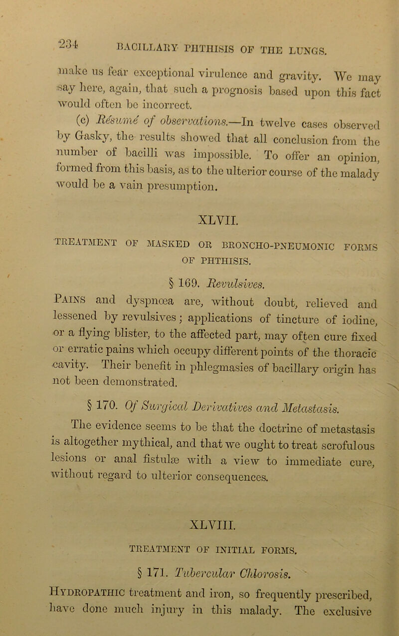 imikc us fear exceptional virulence and gravi ty. We may :Say here> again, that such a prognosis based upon this fact would offccn be incorrect. (c) Résumé of observations.—In twelve cases observed by Gasky, the résulte showed that ail conclusion from the number of bacilli was impossible. To offer an opinion, foimed from this basis, as to the ulterior course of the malady would be a vain presumption. XL VII. TREATMENT OF MASKED OR BRONCHO-PNEUMONIC FORMS OF PHTHISIS. § 169. Révulsives. Pains and dyspnœa are, witliout doubt, relieved and lessened by révulsives ; applications of tincture of iodine, or a flying blister, to the affected part, may often cure fîxed )i enatic pains which occupy different points of the thoracic -cavity. Their benefit in phlegmasies of bacillary origin lias not been demonstrated. § 170. 0/ Surgical Dérivatives and Metastasis. The évidence seems to be that the doctrine of metastasis is altogether my thical, and that we ought to treat scrofulous lésions or anal fistule© with a view to immédiate cure, witliout regard to ulterior conséquences. XLVIII. TREATMENT OF INITIAL FORMS. § 171. Tubercular Chlorosis. Hydropathic treatment and iron, so frequently prescribed, ha\ c donc much injury in this malady. The exclusive