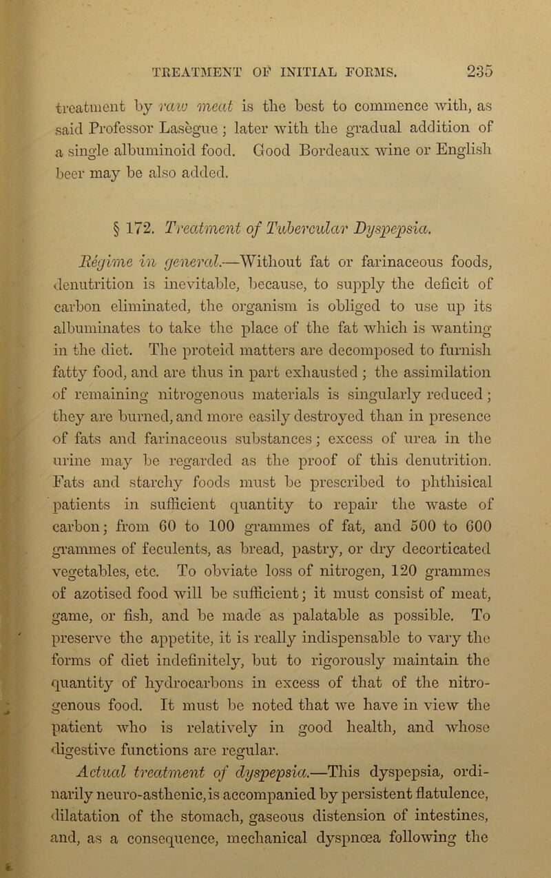 treatment by vaw méat is the best to commence witli, as said Professor Lasègue ; later witli tlie graduai addition of a single albuminoid food. Good Bordeaux wine or Englisli beer may be also added. § 172. Treatment of Tubercular Dyspepsia. Régime in general.—Without fat or farinaceous foods, dénutrition is inévitable, because, to supply tlie déficit of carbon eliminated, tlie organism is obliged to use up its albuminates to take tlie place of the fat which is wanting in tlie diet. The proteid matters are decomposed to furnish fatty food, and are thus in part exhausted ; the assimilation of remaining nitrogenous materials is singularly reduced ; tliey are burned, and more easily destroyed than in presence of fats and farinaceous substances ; excess of urea in the urine may be regarded as the proof of tliis dénutrition. Fats and starchy foods must be prescribed to phtliisical patients in suflicient quantity to repair the waste of carbon; from 60 to 100 grammes of fat, and 500 to 600 grammes of féculents, as bread, pastry, or dry decorticated vegetables, etc. To obviate loss of nitrogen, 120 grammes of azotised food will be sufiicient ; it must consist of méat, game, or fish, and be made as palatable as possible. To preserve the appetite, it is really indispensable to vary the forms of diet indefinitely, but to rigorously maintain the quantity of hydrocarbons in excess of that of the nitro- genous food. It must be noted that we hâve in view the patient who is relatively in good healtli, and whose digestive functions are regular. Actual treatment of dyspepsia.—Tliis dyspepsia, ordi- narily neuro-asthenic, is accompanied by persistent flatulence, dilatation of the stomacli, gaseous distension of intestines, and, as a conséquence, mechanical dyspnoea following the