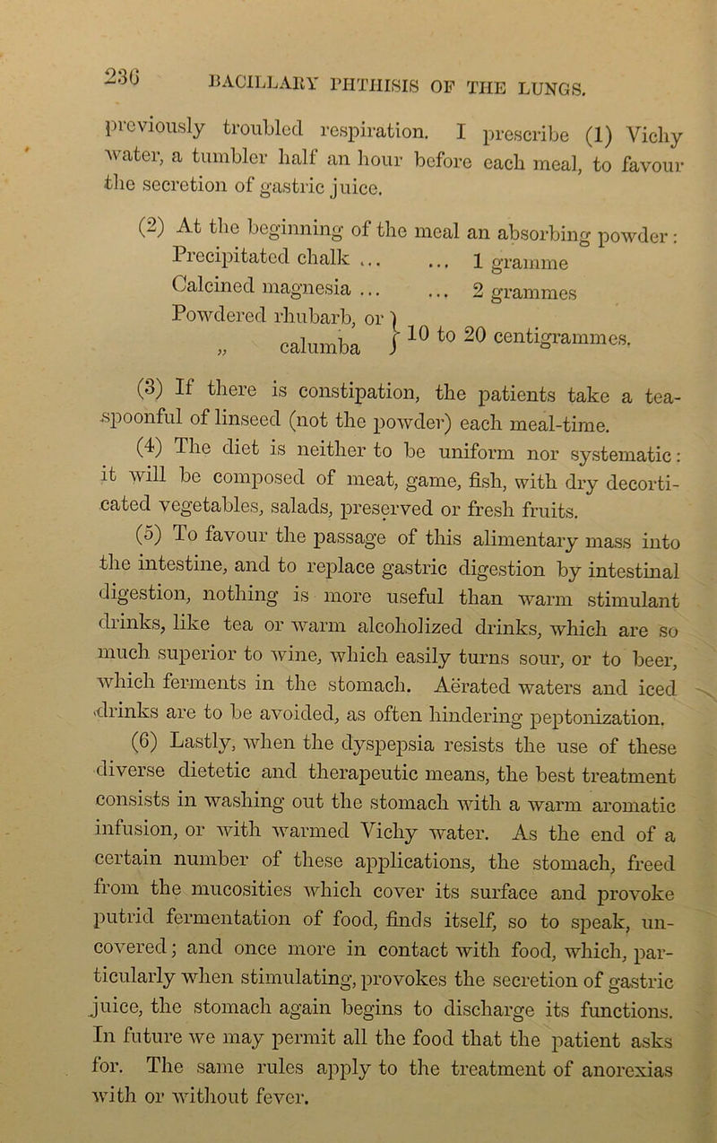 23G previously troublecl respiration. I prescribe (1) Vicliy Avater, a tumbler liait an hour before eacli meal, to favour tlie sécrétion of gastric juice. (2) At tlie beginning of tlie meal an absorbing powder : Pi ccipitated chalk .,. .., 1 gramme Calcinecl magnesia ... ... 2 grammes Powderec! rhubarb, or } calumba J 10 to 20 centigrammes. (ô) If tbere is constipation, tlie patients take a tea- spoonful of linseed (not the powder) each meal-time. (4) Tlie cliet is neitlier to be uniform nor systematic : it will be composée! of méat, game, fisli, vvith. elry decorti- catecl vegetables, salacls, preserved or fresh fruits. (5) T o favour tlie passage of this alimentary mass into tlie intestine, and to replace gastric digestion by intestinal digestion, nothing is more useful tlian warm stimulant eliinks, like tea or warm alcoholizecl clrinks, wbicli are so mucli superior to Aviné, Avliicli easily turns sour, or to beer, Avliicli ferments in the stomacli. Aërated waters anel iced «clrinks are to be aAroielecl, as often hinclering peptonization. (6) Lastly, when tlie elyspepsia resists tlie use of these diverse clietetic anel tlierapeutic means, tlie best treatment consists in washing out tlie stomacli with a warm aromatic infusion, or with Avarmecl Vicliy Avater. As the end of a certain number of these applications, the stomach, freeel from the mucosities which cover its surface and provoke p ut ri cl fermentation of food, fin cls itself, so to speak, un- coArered ; and once more in contact Avith food, which, par- ticularly when stimulating, provokes the sécrétion of gastric juice, the stomach again begins to discharge its fonctions. In future Ave may permit ail the food that the patient asks for. The same rules apply to the treatment of anorexias AYrith or witliout fever.