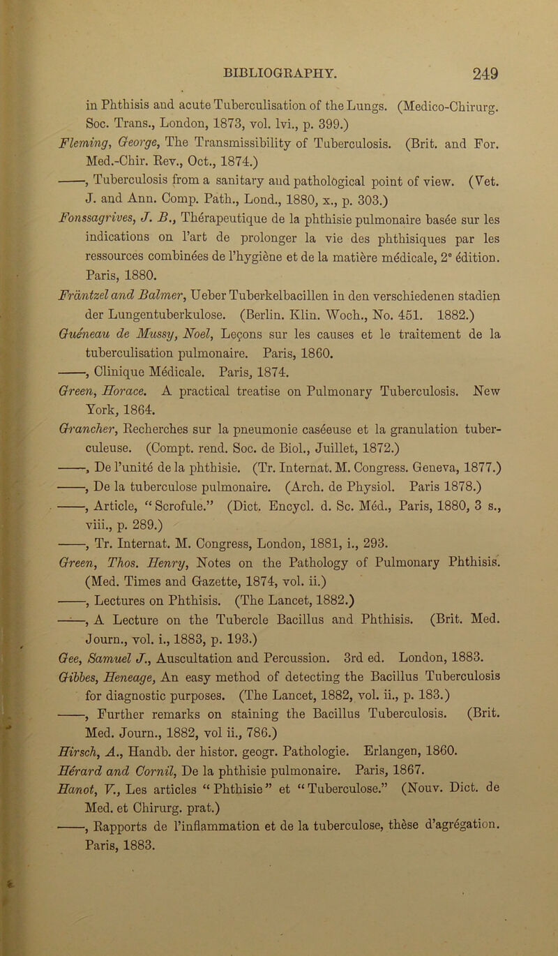 in Phthisis and acute Tuberculisation of the Lungs. (Medico-Chirurg. Soc. Trans., London, 1873, vol. lvi., p. 399.) Fleming, George, The Transmissibility of Tuberculosis. (Brit. and For. Med.-Chir. Rev., Oct., 1874.) , Tuberculosis froma sanitary and patbolôgical point of view. (Fet. J. and Ann. Comp. Patb., Lond., 1880, x., p. 303.) Fonssagrives, J. B., Thérapeutique de la phthisie pulmonaire basée sur les indications on l’art de prolonger la vie des phthisiques par les ressources combinées de l’hygiène et de la matière médicale, 2e édition. Paris, 1880. Fràntzel and Balmer, Ueber Tuberkelbacillen in den verschiedenen stadien der Lungentuberkulose. (Berlin. Klin. Woch., No. 451. 1882.) Queneau de Mussy, Noël, Leçons sur les causes et le traitement de la tuberculisation pulmonaire. Paris, 1860. , Clinique Médicale. Paris, 1874. Green, Horace. A practical treatise on Pulmonary Tuberculosis. New York, 1864. Grancher, Recherches sur la pneumonie caséeuse et la granulation tuber- culeuse. (Compt. rend. Soc. de Biol., Juillet, 1872.) , De l’unité de la phthisie. (Tr. Internat. M. Congress. Geneva, 1877.) , De la tuberculose pulmonaire. (Arch. de Physiol. Paris 1878.) , Article, “ Scrofule.” (Dict. Encycl. d. Sc. Méd., Paris, 1880, 3 s., viii., p. 289.) , Tr. Internat. M. Congress, London, 1881, i., 293. Green, Tlios. Henry, Notes on the Pathology of Pulmonary Phthisis. (Med. Times and Gazette, 1874, vol. ii.) , Lectures on Phthisis. (The Lancet, 1882.) —-—, A Lecture on the Tubercle Bacillus and Phthisis. (Brit. Med. Journ., vol. i., 1883, p. 193.) Gee, Samuel J., Auscultation and Percussion. 3rd ed. London, 1883. Gibbes, Heneage, An easy method of detecting the Bacillus Tuberculosis for diagnostic purposes. (The Lancet, 1882, vol. ii., p. 183.) , Further remarks on staining the Bacillus Tuberculosis. (Brit. Med. Journ., 1882, vol ii., 786.) Hirsch, A., Handb. der histor. geogr. Pathologie. Erlangen, 1860. Hérard and Cornil, De la phthisie pulmonaire. Paris, 1867. Hanot, V., Les articles “Phthisie” et “Tuberculose.” (Nouv. Dict. de Med. et Chirurg. prat.) , Rapports de l’inflammation et de la tuberculose, thèse d’agrégation. Paris, 1883. fc