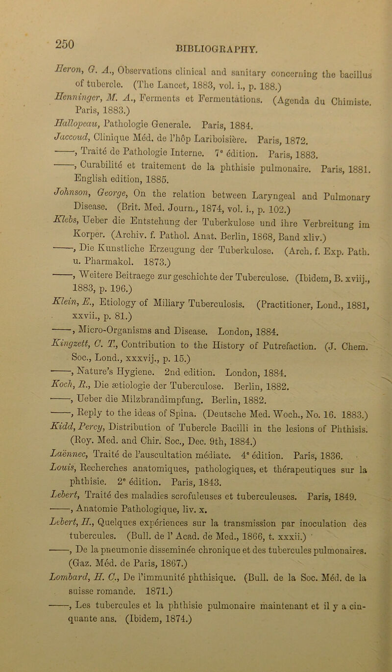 BIBLIOGRAPHE Ileron, G. A., Observations clinical and sanitary concerning the bacillus of tubercle. (The Lancet, 1883, vol. i., p. 188.) Eenninger, M. A., Ferments et Fermentations. (Agenda du Chimiste. Paris, 1883.) Hallopeau, Pathologie Generale. Paris, 1884. Jaccoud, Clinique Med. de l’hôp Lariboisière. Paris, 1872. , Traité de Pathologie Interne. 7° édition. Paris, 1883. , Curabilité et traitement de la phthisie pulmonaire. Paris, 1881. English édition, 1885. Johnson, George, On the relation between Laryngeal and Pulmonary Disease. (Brit. Med. Journ., 1874, vol. i., p. 102.) Klebs, Ueber die Entstehung der Tuberkulose und ihre Verbreitung im Korper. (Archiv. f. Pathol. Anat. Berlin, 1868, Band xliv.) , Die Kunstliche Erzeugung der Tuberkulose. (Arch. f. Exp. Path. u. Pharmakol. 1873.) , Weitere Beitraege zur geschichte der Tuberculose. (Ibidem, B. xviij., 1883, p. 196.) Klein, E., Etiology of Miliary Tuberculosis. (Practitioner, Lond., 1881, xxvii., p. 81.) , Micro-Organisms and Disease. London, 1884. Kingzett, G. T., Contribution to the History of Putréfaction. (J. Chem. Soc., Lond., xxxvij., p. 15.) , Nature’s Plygiene. 2nd édition. London, 1884. Koch, R., Die ætiologie der Tuberculose. Berlin, 1882. , Ueber die Milzbrandimpfung. Berlin, 1882. , Reply to the ideas of Spina. (Deutsche Med. Woch., No. 16. 1883.) Kidd, Percy, Distribution of Tubercle Bacilli in the lésions of Phthisis. (Roy. Med. and Chir. Soc., Dec. 9th, 1884.) Laënnec, Traité de l’auscultation médiate. 4° édition. Paris, 1836. Louis, Recherches anatomiques, pathologiques, et thérapeutiques sur la phthisie. 2e édition. Paris, 1843. Lebert, Traité des maladies scrofuleuses et tuberculeuses. Paris, 1849. , Anatomie Pathologique, liv. x. Lebert, H., Quelques expériences sur la transmission par inoculation des tubercules. (Bull, de T Acad, de Med., 1866, t. xxxii.) ' , De la pneumonie disséminée chronique et des tubercules pulmonaires. (Gaz. Méd. de Paris, 1867.) Lombard, H. G., De l’immunité phthisique. (Bull, de la Soc. Méd. de la suisse romande. 1871.) , Les tubercules et la phthisie pulmonaire maintenant et il y a cin- quante ans. (Ibidem, 1874.)