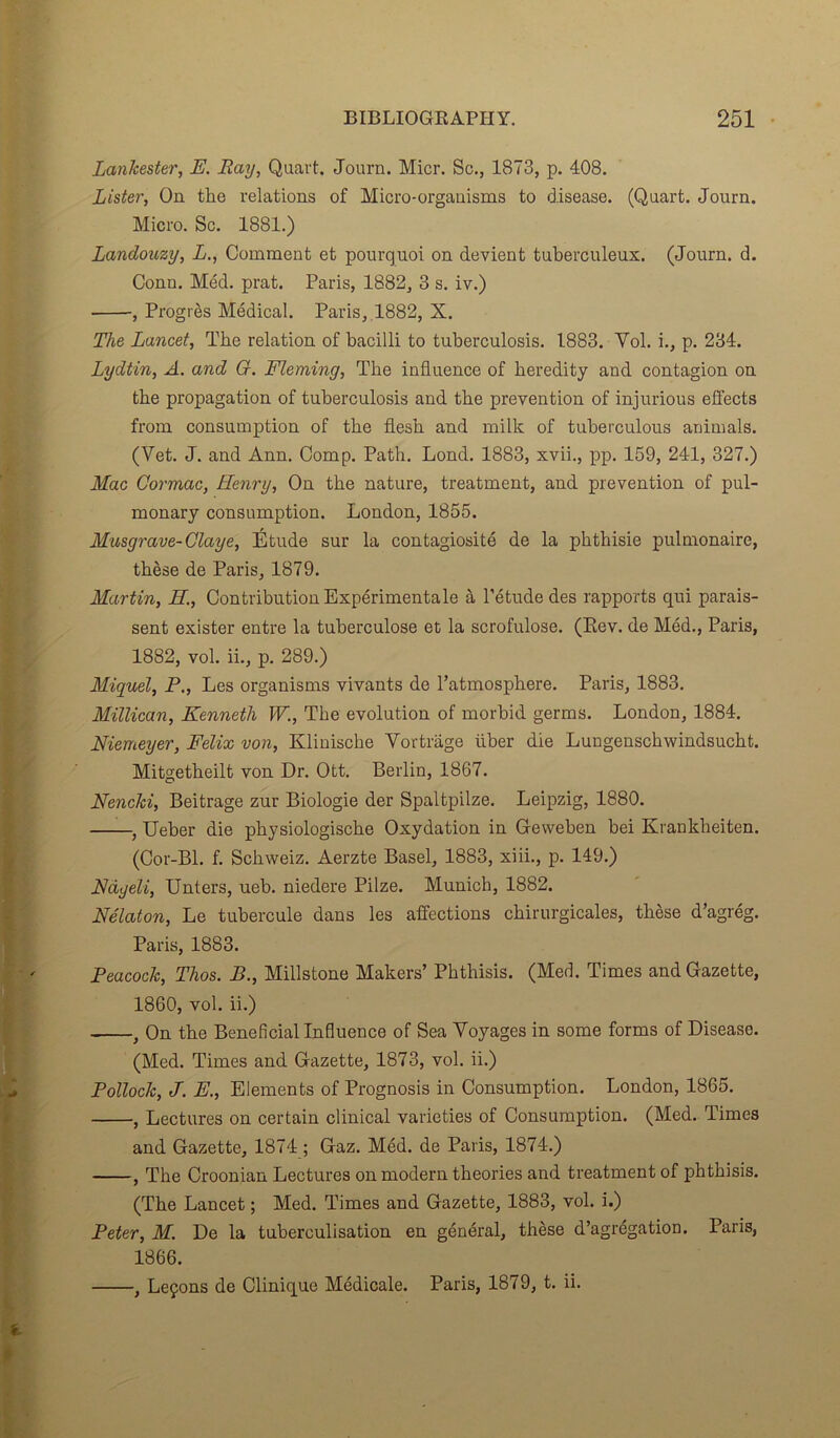 Lankester, F. Ray, Quart. Journ. Micr. Sc., 1873, p. 408. Lister, On the relations of Micro-organisms to disease. (Quart. Journ. Micro. Sc. 1881.) Landouzy, L., Comment et pourquoi on devient tuberculeux. (Journ. d. Conn. Méd. prat. Paris, 1882, 3 s. iv.) , Progrès Médical. Paris, 1882, X. The Lancet, The relation of bacilli to tuberculosis. 1883. Vol. i., p. 234. Lydtin, A. and G. Fleming, The influence of heredity and contagion on the propagation of tuberculosis and the prévention of injurious effects from consumption of the flesh and mille of tuberculous animais. (Vet. J. and Ann. Comp. Path. Lond. 1883, xvii., pp. 159, 241, 327.) Mac Cormac, Henry, On the nature, treatment, and prévention of pul- monary consumption. London, 1855. Musgrave-Claye, Étude sur la contagiosité de la phthisie pulmonaire, thèse de Paris, 1879. Martin, H., Contribution Expérimentale à l’étude des rapports qui parais- sent exister entre la tuberculose et la scrofulose. (Eev. de Méd., Paris, 1882, vol. ii., p. 289.) Miquel, P., Les organisms vivants de l’atmosphere. Paris, 1883. Millican, Kenneth W., The évolution of morbid germs. London, 1884. Niemeyer, Félix von, Klinische Vortrage iiber die Lungenschwindsucht. Mitgetheilt von Dr. Ott. Berlin, 1867. Nencki, Beitrage zur Biologie der Spaltpilze. Leipzig, 1880. , Ueber die physiologische Oxydation in Geweben bei Kranklieiten. (Cor-Bl. f. Schweiz. Aerzte Basel, 1883, xiii., p. 149.) Fdyeli, Unters, ueb. niedere Pilze. Munich, 1882. Nélaton, Le tubercule dans les affections chirurgicales, thèse d’agrég. Paris, 1883. Peacock, Thos. B., Millstone Makers’ Phthisis. (Med. Times and Gazette, 1860, vol. ii.) , On the Bénéficiai Influence of Sea Voyages in some forms of Disease. (Med. Times and Gazette, 1873, vol. ii.) Pollock, J. F., Eléments of Prognosis in Consumption. London, 1865. , Lectures on certain clinical varieties of Consumption. (Med. Times and Gazette, 1874 ; Gaz. Méd. de Paris, 1874.) , The Croonian Lectures on modem théories and treatment of phthisis. (The Lancet ; Med. Times and Gazette, 1883, vol. i.) Peter, M. De la tuberculisation en général, thèse d’agrégation. Paris, 1866. , Leçons de Clinique Médicale. Paris, 1879, t. ii.