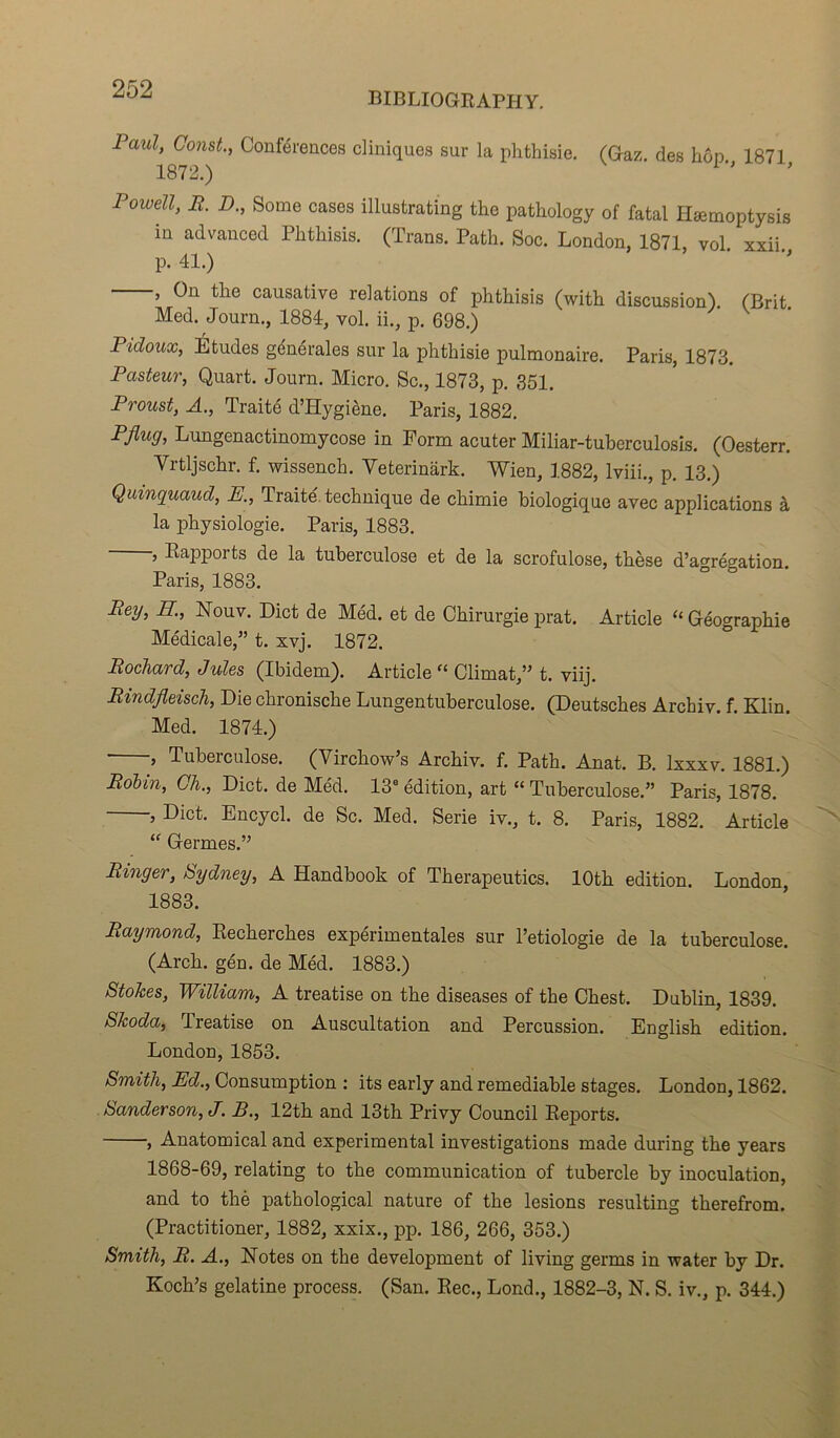 BIBLIOGRAPHY. Paul, Const., Conférences cliniques sur la phthisie. (Gaz. des hôn 1871 1872.) Powell, R. D., Some cases illustrating the pathology of fatal Hæmoptysis in advanced Phthisis. (Trans. Path. Soc. London, 1871, vol. xxii. p. 41.) , On the causative relations of phthisis (with discussion). (Prit Med. Journ., 1884, vol. ii., p. 698.) Pidoux, Études générales sur la phthisie pulmonaire. Paris, 1873. Pasteur, Quart. Journ. Micro. Sc., 1873, p. 351. Proust, A., Traité d’Hygiène. Paris, 1882. Pflug, Lungenactinomycose in Form acuter Miliar-tuberculosis. (Oesterr. Vrtljschr. f. wissench. Yeterinârk. Wien, 1882, lviii., p. 13.) Quinquaud, E., Traité, technique de chimie biologique avec applications à la physiologie. Paris, 1883. , Rapports de la tuberculose et de la scrofulose, thèse d’agrégation. Paris, 1883. Rey, H., Nouv. Dict de Méd. et de Chirurgie prat. Article “ Géographie Médicale,” t. xvj. 1872. Rochard, Jules (Ibidem). Article “ Climat,” t. viij. Rindfleisch, Die chronische Lungentuberculose. (Deutsches Archiv. f. Klin. Med. 1874.) , Tuberculose. (Virchow’s Archiv. f. Path. Anat. B. lxxxv. 1881.) Rotin, Ch., Dict. de Méd. 13e édition, art “ Tuberculose.” Paris, 1878. , Dict. Encycl. de Sc. Med. Sérié iv., t. 8. Paris, 1882. Article “ Germes.” Ringer, Sydney, A Handbook of Therapeutics. lOth édition. London, 1883. Raymond, Recherches expérimentales sur l’etiologie de la tuberculose. (Arch. gén. de Méd. 1883.) Stokes, William, A treatise on the diseases of the Chest. Dublin, 1839. Skoda, Ireatise on Auscultation and Percussion. English édition. London, 1853. Smith, Ed., Consumption : its early and remediable stages. London, 1862. Sanderson, J. B., 12th and 13th Privy Council Reports. , Anatomical and experimental investigations made during the years 1868-69, relating to the communication of tubercle by inoculation, and to thè pathological nature of the lésions resulting therefrom. (Practitioner, 1882, xxix., pp. 186, 266, 353.) Smith, R. A., Notes on the development of living genns in water by Dr. Koch’s gélatine process. (San. Rec., Lond., 1882-3, N. S. iv., p. 344.)