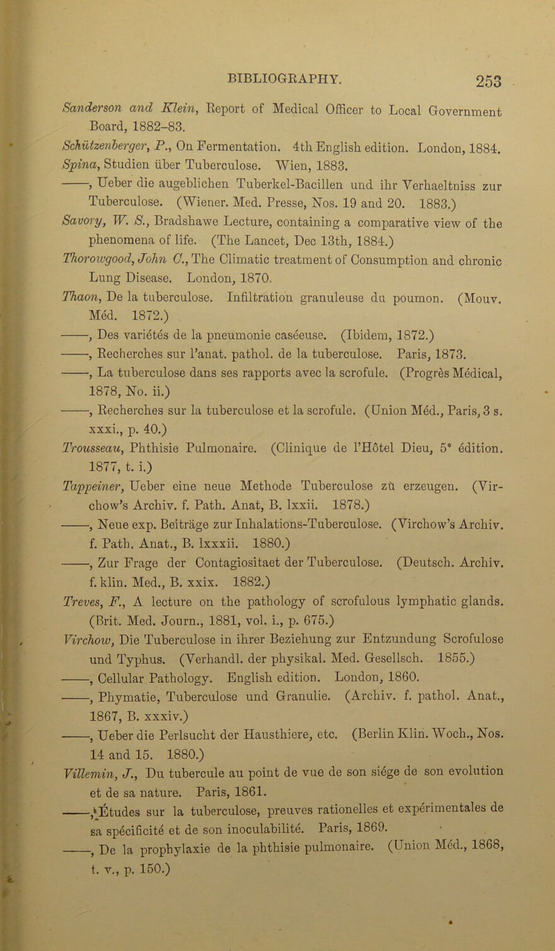 Sanderson and Klein, Report of Medical Officer to Local Government Board, 1882-83. Schützenberger, P., On Fermentation. 4tli English édition. London, 1884. Spina, Studien über Tuberculose. Wien, 1883. , Ueber die augeblicben Tuberkel-Bacillen und ibr Yerbaeltniss zur Tuberculose. (Wiener. Med. Presse, Nos. 19 and 20. 1883.) Savory, W. S., Bradsbawe Lecture, containing a comparative view of tbe phenomena of life. (The Lancet, Dec 13th, 1884.) Thorowgood, John G., Tlie Climatic treatmentof Consumption and chronic Lung Disease. London, 1870. Thaon, De la tuberculose. Infiltration granuleuse du poumon. (Mouv. Méd. 1872.) , Des variétés de la pneumonie caséeuse. (Ibidem, 1872.) , Recherches sur l’anat. pathol. de la tuberculose. Paris, 1873. , La tuberculose dans ses rapports avec la scrofule. (Progrès Médical, 1878, No. ii.) , Recherches sur la tuberculose et la scrofule. (Union Méd., Paris, 3 s. xxxi., p. 40.) Trousseau, Phthisie Pulmonaire. (Clinique de l’Hôtel Dieu, 5° édition. 1877, t. i.) Tappeiner, Ueber eine neue Méthode Tuberculose zù erzeugen. (Vir- chow’s Archiv. f. Path. Anat, B. lxxii. 1878.) , Neue exp. Beitrage zur Inhalations-Tuberculose. (Virchow’s Archiv. f. Path. Anat., B. lxxxii. 1880.) , Zur Frage der Contagiositaet der Tuberculose. (Deutscli. Archiv. f. klin. Med., B. xxix. 1882.) Treves, F., A lecture on the pathology of scrofulous lymphatic glands. (Brit. Med. Journ., 1881, vol. i., p. 675.) Virchow, Die Tuberculose in ihrer Beziehung zur Entzundung Scrofulose und Typhus. (Verhandl. der physikal. Med. Gesellsch. 1855.) , Cellular Pathology. English édition. London, 1860. , Phymatie, Tuberculose und Granulie. (Archiv. f. pathol. Anat., 1867, B. xxxiv.) , Ueber die Perlsucht der Hausthiere, etc. (Berlin Klin. Woch., Nos. 14 and 15. 1880.) Villemin, J., Du tubercule au point de vue de son siège de son évolution et de sa nature. Paris, 1861. ,k Études sur la tuberculose, preuves rationelles et expérimentales de sa spécificité et de son inoculabilité. Paris, 1869. , De la prophylaxie de la phthisie pulmonaire. (Union Méd., 1868, t. v., p. 150.)