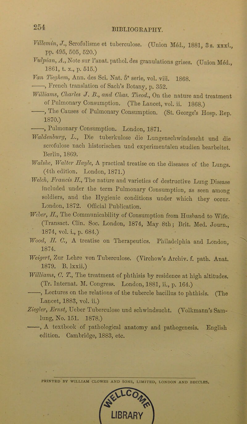 Villemin, J., Scrofulisme et tuberculose. (Union Méd., 1881, 3 s. xxxi., pp. 495, 505, 520.) Vulpian, A., Note sur Panat. pathol. des granulations grises. (Union Méd., 1861, t. x., p. 515.) Van Tieghem, Ann. des Sci. Nat. 5e sérié, vol. viii. 1868. • , French translation of Sacb’s Botany, p. 352. Williams, Charles J. E., and Chas. Theod., On the nature and treatrnent of Pulmonary Consumption. (The Lancet, vol. ii. 1368.) , The Causes of Pulmonary Consumption. (St. George’s Hosp. Rep. 1870.) , Pulmonary Consumption. London, 1871. Waldenburg, L., Die tuberkulose die Lungenschwindsucht und die scrofulose nach historischen und experimentalen studien bearbeitet. Berlin, 1869. Walslie, Walter Bayle, A practical treatise on the diseases of the Lungs. (4tk édition. London, 1871.) Welch, Francis B., The nature and varieties of destructive Lung Disease included undei the term Pulmonary Consumption, as seen among soldiers, and tbe Hygienic conditions under which they occur. London, 1872. Official Publication. Weber, B., The Communicability of Consumption from Husband to Wife. (Transact. Clin. Soc. London, 1874, May 8th ; Brit. Med. Journ., 1874, vol. i., p. 684.) Wood, B. C., A treatise on Therapeutics. Philadelphia and London, 1874. Weigert, Zur Lehre von Tuberculose. (Yirchow’s Archiv. f. path. Anat. 1879. B. lxxii.) Williams, C. T., The treatrnent of phthisis by résidence at kigk altitudes. (Tr. Internat. M. Congress. London, 1881, ii., p. 164.) , Lectures on the relations of the tubercle bacillus to phthisis. (The Lancet, 1883, vol. ii.) Ziegler, Ernst, Ueber Tuberculose und sckwindsucht. (Yolkmann’s Sam- lung, No. 151. 1878.) , A textbook of pathological anatomy and pathogenesis. English édition. Cambridge, 1883, etc. PRINTED BY WILLIAM CLOWES AND SONS, LIMITED, LONDON AND BECCLES,