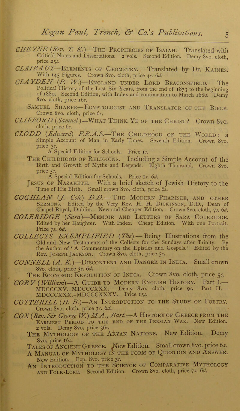 CHEYNE (Rev. T. K.)—The Prophecies of Isaiah. Translatée! with Critical Notes and Dissertations. 2 vols. Second Edition. Derny Svo. cloth, price 25j. CLAIRAUT— Eléments of Geometry. Translatée! by Dr. Kaines. With 145 Figures. Crown Svo. cloth, price 4s. 6d. CLA YDEN {P. IV.)—England under Lord Beaconsfield. The Political History of the Last Six Years, from the end of 1873 to the beginning of 1880. Second Edition, with Index and continuation to March 1880. Derny Svo. cloth, price 16s. Samuel Sharpe— Egyptologist and Translator of thf. Bible. Crown 8vo. cloth, price 6s. CLIFFORD {Samuel)—What Think Ye of the Christ? Crown Svo. cloth, price 6j. CLODD {.Edward) ER.A.S.—The Childhood of the World : a Simple Account of Man in Early Times. Seventh Edition. Crown Svo. price 3J. A Spécial Edition for Schools. Price is. The Childhood of Religions. Including a Simple Account of the Birth and Growth of Myths and Legends. Eighth Thousand. Crown Svo. price 5s. A Spécial Edition for Schools. Price is. 6d. Jésus of Nazareth. With a brief sketch of Jewish History to the Time of His Birth. Small crown 8vo. cloth, price 6s. COGHLAN (J. Cote) D.D.— The Modern Pharisee, and other Sermons. Edited by the Very Rev. H. H. Dickinson, D.D., Dean of Chapel Royal, Dublin. New and Cheaper Edition. Crown Svo. cloth, 7s. 6d. COLERIDGE {Sara)—Memoir and Letters of Sara Coleridge. Edited by her Daughter. With Index. Cheap Edition. With one Portrait. Price 7s. 6d. COLLECTS EXEMPLIFIEE {Thé) — Being Illustrations from the Old and New Testaments of the Collects for the Sundays after Trinity. By the Author of ‘ A Commentary on the Epistles and Gospels.’ Edited by the Rev. Joseph Jackson. Crown 8vo. cloth, price 5-r. CONNELL {A. K.)—Discontent and Danger in India. Small crown Svo. cloth, price 3-f. 6d. The Economic Révolution of India. Crown Svo. cloth, price 5H COR Y {William)—A Guide to Modern English History. Part I.— MDCCCXV.-MDCCCXXX. Derny 8vo. cloth, price 9s. Part IL— MDCCCXXX.-MDCCCXXXV. Price 15J. COTTERILL {H. B.)—An Introduction to the Study of Poetry. Crown 8vo. cloth, price 7s. 6d. COX {Rev. Sir George W.) M.A., Part.—A History of Greece from the Earliest Period TO THE END OF the Persian War. New Edition. 2 vols. Derny 8vo. price 36^. The Mythology of the Aryan Nations. New Edition. Demy 8vo. price 16s. Talés of Ancient Greece. JNew Edition. Small crown 8vo. price 6s. A Manual of Mythology in the form of Question and Answer. New Edition. Fcp. 8vo. price 35. An Introduction to the Science of Comparative Mythology and Folk-Lore. Second Edition. Crown Svo. cloth, price 7s. 6d. I ♦ ■