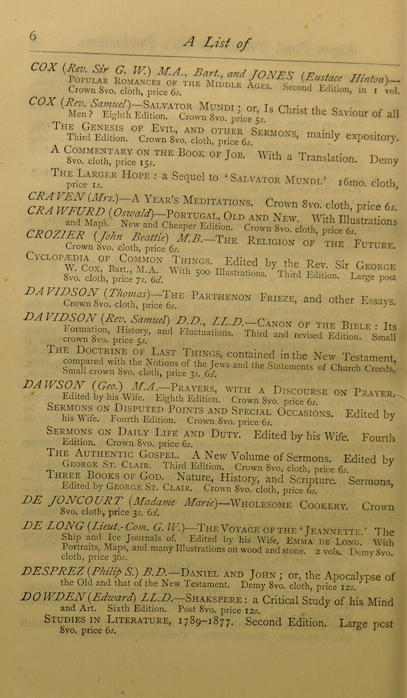 A List of cox tZLSofJXizi ENi (frr Crown Svo. cloth, price 6.. AgeS' Second Edhion, in i vol. COX {Rev. Sami/cl)—Salvator Mundi • or T s riWf ti c • Men? Eighth Edition. Crown Svo. price 5/ C ^ SaV10ur of *11 The Genesis of Evil, and othfr Çpmmv,. _ • , TMrd Edition. Crown Sto. cioth, price fo’ 7 eXPosltory- A wSf pS=°^THE B00K °F Joa With a Translation. Demy THprte ?°ER H°PE : a Sequel t0 ‘ Salvator Mundi.' i6mo. cloth, CR/a wLufAAJAv MEDITATI0NS' Crown 8™- <*>*, price 6s. ^ (Oswald) Portugal, Old and New. With Illustri fions CROZJF^TtJ Z and-?eaper Editi°n- Crown 8vo- «**h, price 6“ CROZIER {John Beattie) M.B.— The Religion of the Future Crown Svo. cloth, price 6s. TL TL RE. ClCLOPÆDIA OF CoMMON Tl-ÎINGS. Edited bv the Ppv Ç,*r P'ttcn ™ 5- “s PARTHEN0N Friezr> and other Essays. DA VIDSON (Rev Samuel) D.D., LL.D.—Canon of the Bible • Its Jr“.’pïe°s?’ “d F1UCtU““nS- ThW “d revised Edita. JaU The Doctrine of Last Things, contained in the New Testament and the Statements °f cwh c»S DA WSON {Geo.) MA.—Prayers, with a Discourse on Prayer Edited by lus Wife. Eighth Edition. Crown Svo. price 6s Sermons on Disputed Points and Spécial Occasions. Edited bv lus Wife. Fourth Edition. Crown 8vo. price 6s. 7 Sermons on Daily Life and Duty. Edited by his Wife. Fourth Edition. Crown Svo. price 6s. The Authentic Gospel. A New Volume of Sermons. Edited bv George St. Clair. Third Edition. Crown Svo. cloth, price 6s. V Three Books of God. Nature, History, and Scripture. Sermons Edited by George St. Clair. Crown Svo. cloth, price 6s. ’ DE JONCOURT {Madame Marie)—Wholesome Cookery Crown Svo. cloth, price 3s. 6d. DE LONG {Lieut.-Com. G. JE.)—The Voyage ofthe ‘ Jeannette. ’ The Ship and Ice Journals of. Edited by his Wife, Emma de Long. With 1 ortraits, Maps, and many Illustrations on wood and stone. 2 vols Dernv Svo cloth, price 30J. ' DESPREZ {Philip S.) B D Daniel and John ; or, the Apocalypse of the Old and that of the New Testament. Demy 8vo. cloth, price 12s. DO WDEN{Edward) LL.D.—Shakspere : a Critical Study of his Mind and Art. Sixth Edition. Post 8vo. price 12s. Studiesin Literature, 1789-1877. Second Edition. Larçe pcst Svo. price 6s. 0 1
