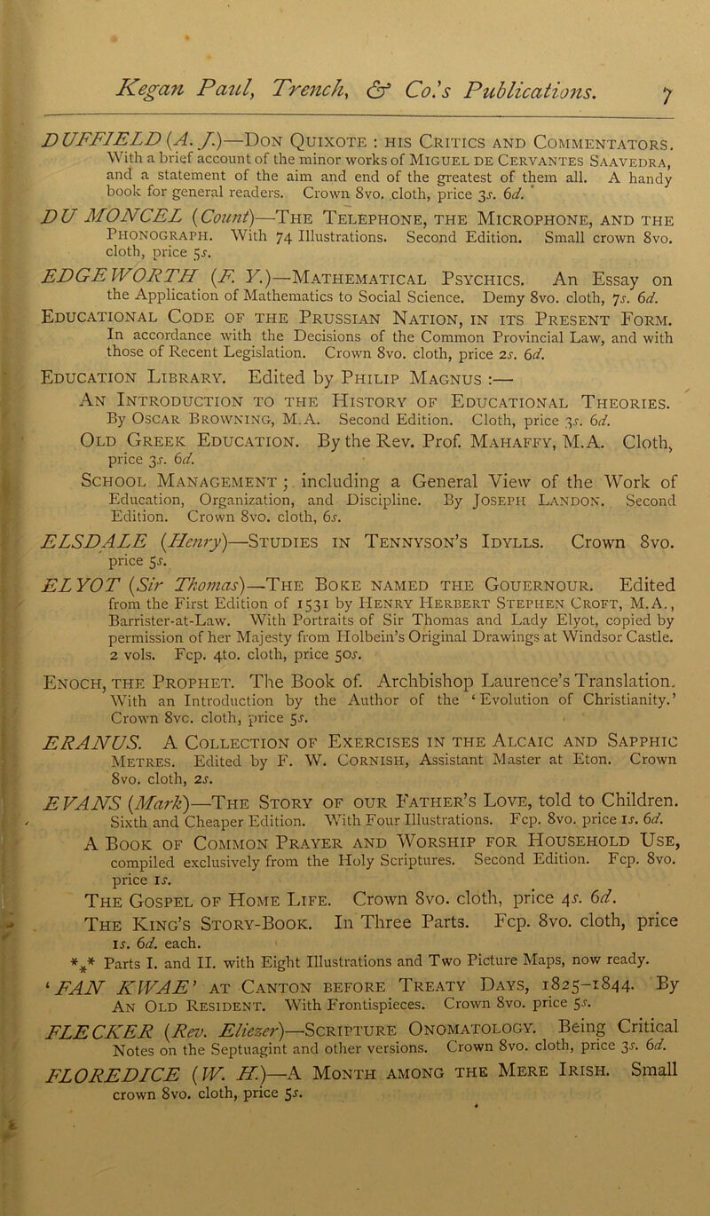D UFFIELD (A. J)—Don Quixote : his Critics and Commentators. With a brief account of the minor works of Miguel de Cervantes Saavedra, and a statement of the aim and end of the greatest of them ail. A handy book for general readers. Crown Svo. cloth, price 3J. 6d. DU MONCEL (Couni)—The Téléphoné, the Microphone, and the Phonograph. With 74 Illustrations. Second Edition. Small crown 8vo. cloth, price 5j. EDGEWORTH (F. Y.)—Mathematical Psychics. An Essay on the Application of Mathematics to Social Science. Demy 8vo. cloth, Js. 6d. Educational Code of the Prussian Nation, in its Présent Form. In accordance with the Decisions of the Common Provincial Law, and with those of Recent Législation. Crown 8vo. cloth, price 2s. 6d. Education Library. Edited by Philip Magnus :— An Introduction to the History of Educational Théories. By Oscar Browning, M.A. Second Edition. Cloth, price 3J. 6d. Old Greek Education. By the Rev. Prof. Mahaffy, M.A. Cloth, price 3-r. 6d. School Management ; including a General View of the Work of Education, Organization, and Discipline. By Joseph Landon. Second Edition. Crown Svo. cloth, 6s. ELSDALE (Henry)—Studies in Tennyson’s Idylls. Crown Svo. price 5r. ELYOT (Sir Thomas)—The Boke named the Gouernour. Edited from the First Edition of 1531 by PIenry Herbert Stephen Croft, M.A., Barrister-at-Law. With Portraits of Sir Thomas and Lady Elyot, copied by permission of her Majesty from ITolbein’s Original Drawings at Windsor Castle. 2 vols. Fcp. 4to. cloth, price 50J. Enoch, the Prophet. The Book of. Archbishop Laurence’s Translation. With an Introduction by the Author of the ‘Evolution of Christianity.’ Crown 8vc. cloth, price 5J. ERANUS. A Collection of Exercises in the Alcaic and Sapphic Métrés. Edited by F. W. Cornish, Assistant Master at Eton. Crown Svo. cloth, 2s. EVANS (Mark)—The Story of our Father’s Love, told to Children. Sixth and Cheaper Edition. With Four Illustrations. Fcp. Svo. price IJ. 6d. A Book of Common Prayer and Worship for Household Use, compiled exclusively from the Holy Scriptures. Second Edition. Fcp. 8vo. price ij. The Gospel of Home Life. Crown Svo. cloth, price 4s. 6d. The King’s Story-Book. In Three Parts. Fcp. 8vo. cloth, price ij. 6d. each. *** Parts I. and II. with Eight Illustrations and Two Picture Maps, now ready. ‘ FAN KIVAE’ AT Canton before Treaty Days, 1825-1844. By An Old Résident. With Frontispieces. Crown 8vo. price 5j. FLECHER (Rev. Eliezer)—Scripture Onomatology. Being Critical Notes on the Septuagint and other versions. Crown Svo. cloth, price 3J. 6d. FLOREDICE (TV. H.)—A Month among the Mere Irish. Small crown 8vo. cloth, price 5j.