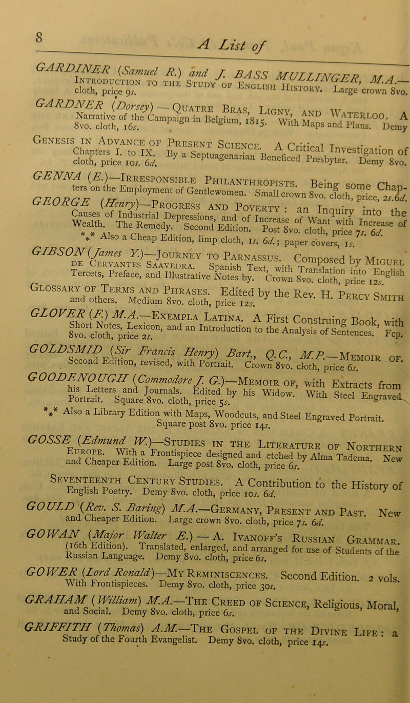 A List of GARDINER (Samuel R.) and J. B A SS MUT T TATrrr? mr * Introduction to tiie Study of English History I cloth, price g s. usiory, Large crown 8vo. iï^Thfcan.p^Un^R£l^™ AND Waterloo. A Svo. cloth, 16s. ë ’ 5< Wlth MaPs and Plans. Demy Genesis in Advance of Présent SciENrTT- a r- 1 t Chapters I. to IX. By a SepL^enfrian R ^Stlgation of cloth, price ioj. 6d. V 1 tua£enarian Beneficed Presbyter. Demy 8vo. GENNA (E.)—Irresponsible Philanthrope ™ GEOFgTIh Emf Pem °f Gen,Iewomen- SmM c™;™ 8™- ®0.h, ”?ce * A 50 a CheaP Edltl0nJ limp cloth, is. 6d. ; paper covers, is. ' 7 2 WÏUOj 1 J, r Smnith T«lUS'-thT°1mp.°sed hy Miguel Tercets, Préfacé, and Illustrative Ltes by.^C™ S^^price ^ y~i , , J price 12Sm Glossary OF Terms and Phrases. Edited by the Rev H Perov and others. Medium 8vo. cloth, price I2s. ' ^ ^ERC^ bMITH GL0VEf ,MT~Exempla Latina. A First Construis Book with Ivo clXprfceT11’ a Inlr°duCti0n 10 tke Analysis of Sentences. ’ Fcp. GOLDSMID (Sir Francis Henry) Bart., Q.C., MF.—Memoir of Second Edition, revised, with Portrait. Crown 8vo. cloth, price 6s. GOODENOUGH (Commodore J. G.)—Memoir of, with Extracts from his Letters and Journals. Edited by his Widow. With Steel Enuraved Portrait. Square 8vo. cloth, price 5s. ^ngraved V Also a Library Edition with Maps, Woodcuts, and Steel Engraved Portrait. Square post 8vo. price 14J. GOSSE (Edmund J^)—Studies in the Literature of Northern Europe. With a Frontispiece designed and etched by Alma Tadema New and Cheaper Edition. Large post 8vo. cloth, price 6j-, Seventeenth Century Studïes. _ A Contribution to the History of English Poetry. Demy 8vo. cloth, price ioj. 6d. ' GOULD (Rev. S.Baring) M.A.—Germany, Présent and Past. New and Cheaper Edition. Large crown 8vo. cloth, price 7s. 6d. G O WA TV (Major IValter E.) — A. Ivanoff’s Russian Grammar (lôth Edition). Translated enlarged, and arranged for use of Students of the Russian Language. Demy 8vo. cloth, price 6s. GOWER (Lord Ronald)—My Réminiscences. Second Edition 2 vols With Frontispieces. Demy 8vo. cloth, price 30s. GRAHAM ( William) M.A.— The Creed of Science, Relidous Moral and Social. Demy 8vo. cloth, price 6j. GRIFFITH (Thomas) A.M.—The Gospel of the Divine Life- a Study of the Fourth Evangelist. Demy 8vo. cloth, price 14^.